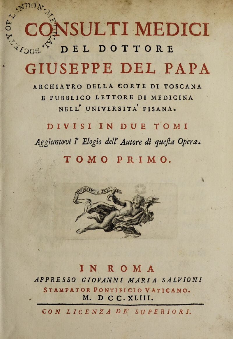 K, A/ o Y / vi jK CONSULTI MEDICI •<v del dottore GIUSEPPE DEL PAPA ARCHIATRO DELLA CORTE DI TOSCANA E PUBBLICO LETTORE DI MEDICINA nell' UNIVERSITÀ PISANA, DIVISI IN DUE TOMI Aggiuntovi V Elogio dell' Autore di quefla Opera, IN ROMA APPRESSO GIOVANNI MARIA SALVIONI Stampator Pontificio vaticano. M. D C C. XLIII. CON LICENZA DE’ SUPERIORI.