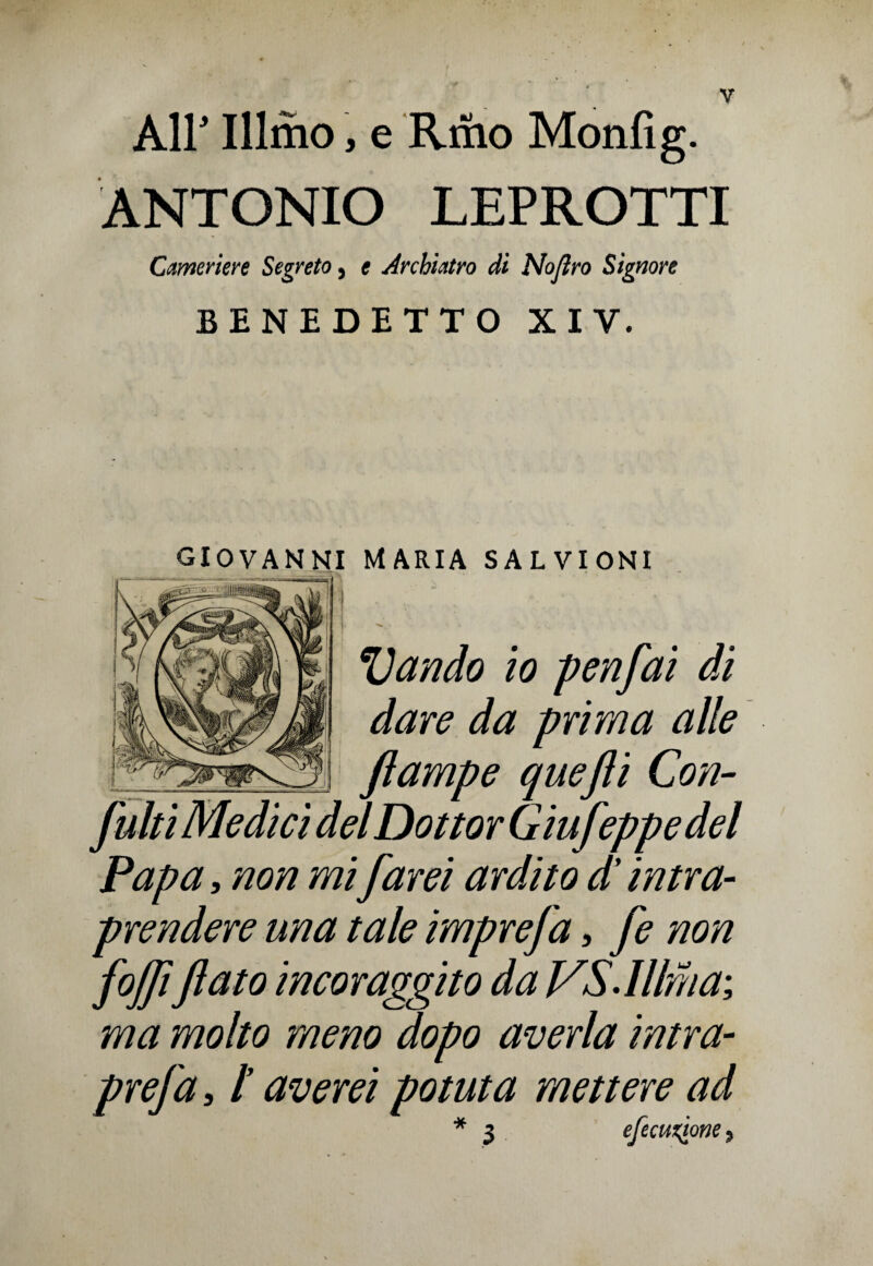 All' Illmo, e Riho Monfig. ANTONIO LEPROTTI Cameriere Segreto, e Archiatro di Noflro Signore BENEDETTO XIV. GIOVANNI MARIA SALVIONI Vando io penfai di dare da prima alle ftampe quefli Con¬ futi Medici del Dottor GiuJeppe del Papa, non mi farei ardito d'intra¬ prendere una tale imprefa, fe non fojfiflato incoraggito da VS.Illma; ma molto meno dopo averla intra- prefa, /’ averei potuta mettere ad * 3 efecuxtone,