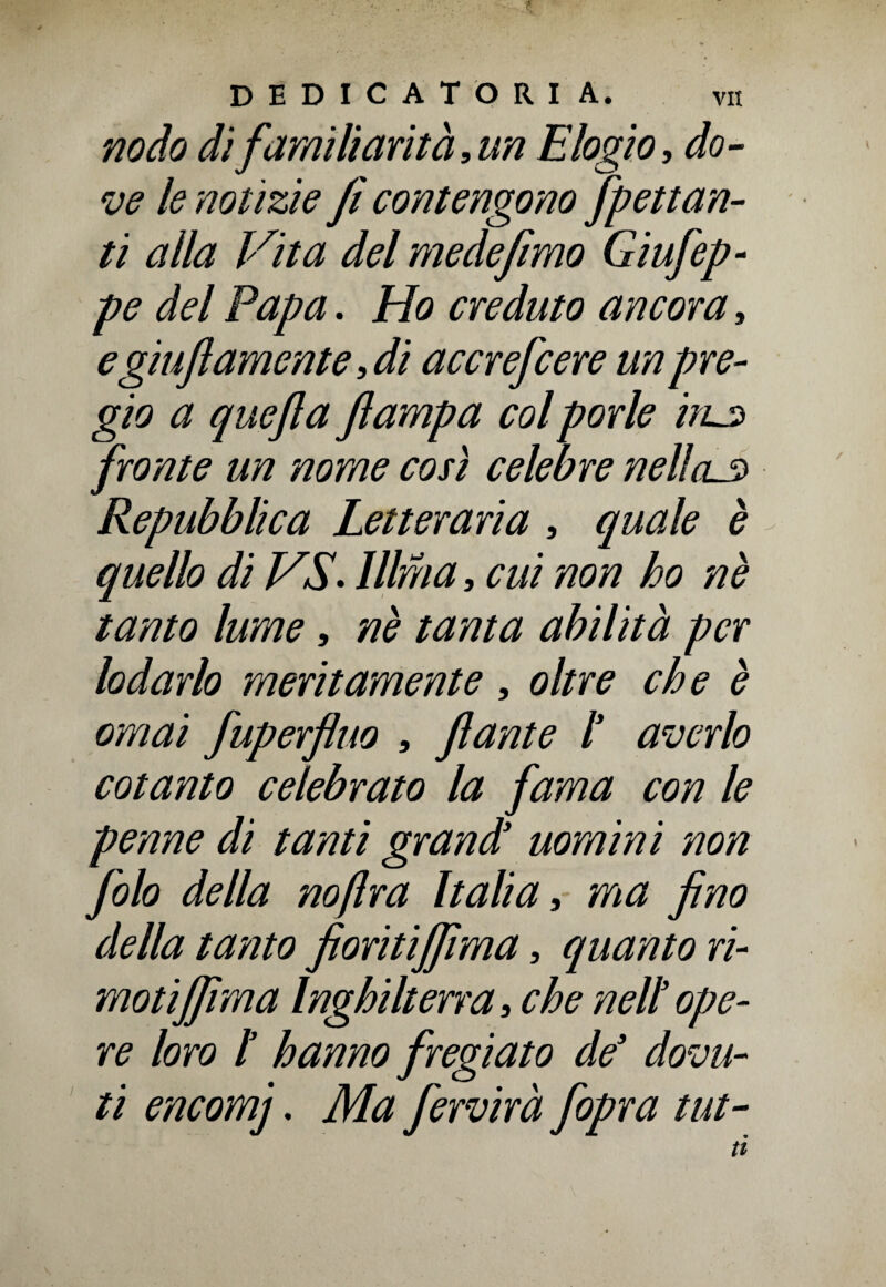 nodo di familiarità, un Elogio, do¬ ve le notìzie fi contengono [penan¬ ti alla Vita del me de fimo Giufep- pe del Papa. Ho creduto ancora, e giu fi amente, di accrefcere un pre¬ gio a quefla Jlampa col porle iiL3 fronte un nome cosi celebre nellcL3 Repubblica Letteraria , quale è quello di VS. lllma, cui non ho nè tanto lume, nè tanta abilità per lodarlo meritamente , oltre che è ornai fuperfluo , fante l’ averlo cotanto celebrato la fama con le penne di tanti grand’ uomini non filo della no fra Italia, ma fino della tamo fioritijfima, quanto ri¬ moti jfima Inghilterra, che nell ope¬ re loro I hanno fregiato de’ dovu¬ ti encomj. Ma fervirà [opra tut-