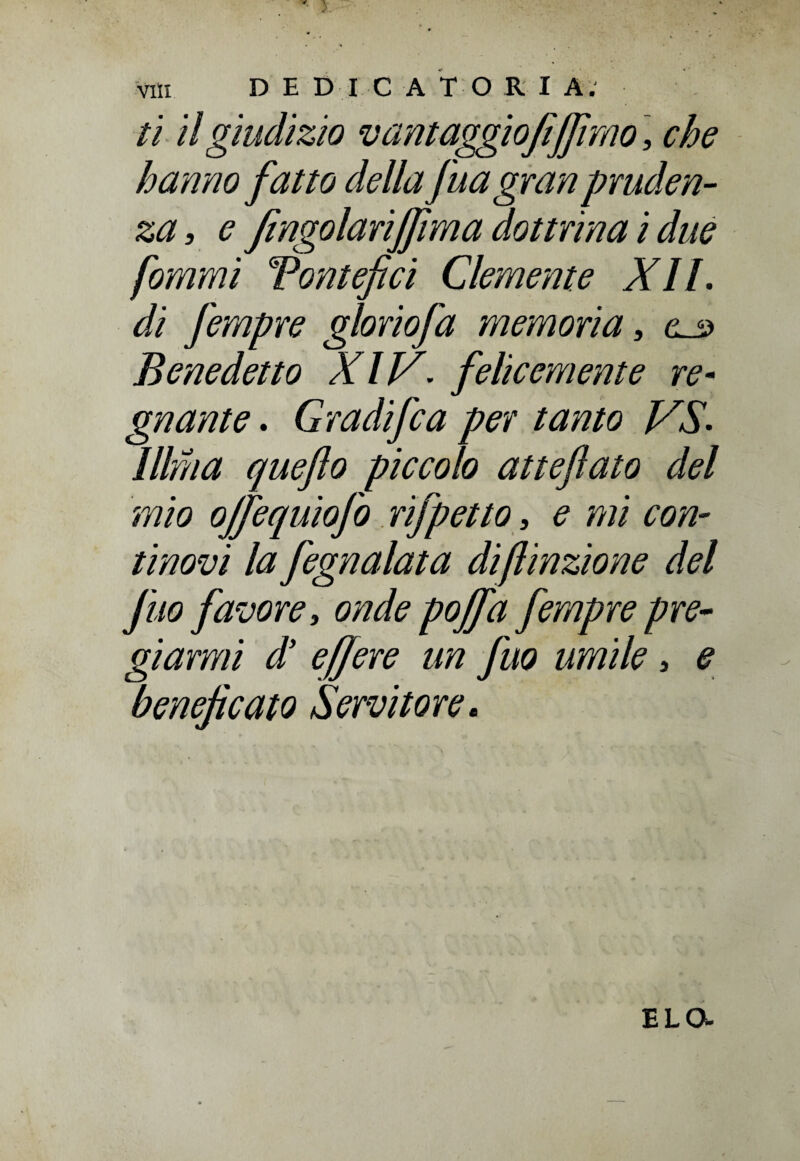 ti il giudizio vant aggio fi(fimo ', che hanno fatto della fua gran pruden¬ za, e fingolariffima dottrina i due forami Pontefici Clemente XII. di fempre gloriofa memoria, a o Benedetto XIV. felicemente re- gnante. Gradifca per tanto VS. Illfna quefto piccolo atteftato del mio ojfequiofo rifpetto, e mi con¬ tinovi la fegnalata di finzione del J'uo favore, onde pojfa fempre pre¬ giarmi d’ effere un fuo umile, e beneficato Servitore. E LO-