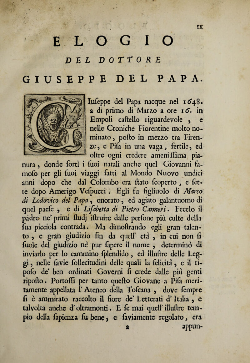 ELOGIO DEL DOTTORE GIUSEPPE DEL PAPA. Iufeppe del Papa nacque nel 1(^4 8. a di primo di Marzo a ore in Empoli cartello riguardevole , c nelle Croniche Fiorentine molto no¬ minato y porto in mezzo tra Firen¬ ze , e Pifa in una vaga, fertile 5 ed oltre ogni credere ameni filma pia¬ nura 5 donde forti i fuoi natali anche quel Giovanni fa- mofo per gli fuoi viaggi fatti al Mondo Nuovo undici anni dopo che dal Colombo era flato fcoperto , e fet- te dopo Amerigo Velpucci * Egli fu figliuolo di Marco di Lodovico del Papa, onorato 5 ed agiato galantuomo di quel paefe , e di Lifabetta di Pietro Canneri ■ Fecelo il padre’ ne* primi ftudj iftruire dalle perfone più culte della fua picciola contrada. Ma dimoftrando egli gran talen¬ to , e gran giudizio fin da quell’ età , in cui non li fuole del giudizio né pur làpere il nome , determinò di inviarlo per lo cammino fplendido, ed illuftre delle Leg¬ gi , nelle là vie follecitudini delle quali la felicità > e il ri- pofo de' ben ordinati Governi fi crede dalle piu genti riporto. Portolli per tanto quefto Giovane a Pila meri¬ tamente appellata Y Ateneo della Tofcana , dove Tempre fi è ammirato raccolto il fiore de* Letterati d’Italia 5 e talvolta anche d’oltramonti. E le mai quell’ illuftre tem¬ pio della Capienza fu bene 5 e faviamentc regolato, era a appun-