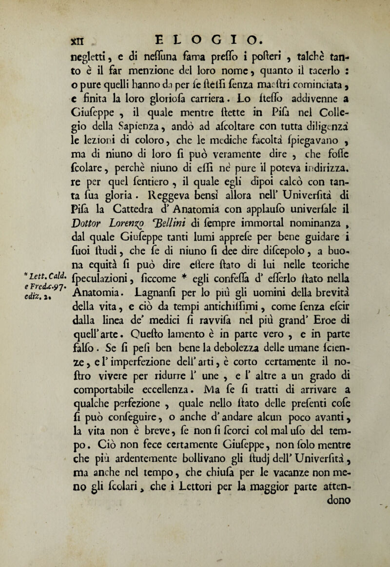 e Frcd.c.9 7. ediz. 2» xii ELOGIO. negletti, e di nefiùna fama predo i pofteri * talché tan¬ to è il far menzione del loro nome* quanto il tacerlo : o pure quelli hanno da per le ftéifi fenza mar tìri cominciata * e finita la loro gloriofa carriera. Lo hello addivenne a Giufeppe , il quale mentre tìette in Pifa nel Colle¬ gio della Sapienza * andò ad afcoltare con tutta diligenza le lezioni di coloro, che le mediche facoltà {piegavano * ma di niuno di loro fi può veramente dire , che folle fcolare, perchè niuno di effi né pure il poteva indirizza, re per quel fentiero , il quale egli dipoi calcò con tan¬ ta fua gloria . Reggeva bensì allora nell* Univerfità di Pifa la Cattedra d1 Anatomia con applaufo uni vedale il Dottor Lormzg *'Bellini di Tempre immortai nominanza > dal quale Giufeppe tanti lumi apprefe per bene guidare i fuoi tìudi, che fe di niuno fi dee dire difcepolo, a buo¬ na equità fi può dire eliere fiato di lui nelle teoriche fpeculazioni, ficcome * egli confeflà d1 eflèrlo fiato nella Anatomia. Lagnanfi per lo piu gli uomini della brevità della vita, e ciò da tempi antichilfìmi, come fenza efcir dalla linea de* medici fi ravvifa nel più grand1 Eroe di quell1 arte. Quefto lamento è in parte vero , e in parte falfo . Se fi peli ben bene la debolezza delle umane faen¬ ze * e r imperfezione dell1 arti, è corto certamente il no- ftro vivere per ridurre l1 une , e f altre a un grado di comportabile eccellenza. Ma fe fi tratti di arrivare a qualche perfezione , quale nello fiato delle prefenti cofe fi può confeguire, o anche d1 andare alcun poco avanti * la vita non è breve, fe non fi fcorci coi mal ufo del tem¬ po . Ciò non fece certamente Giufeppe, non folo mentre che più ardentemente bollivano gli ftudj dell1 Univerfità * ma anche nel tempo, che chi ufo per le vacanze non me¬ no gli fcolari > che i Lettori per la maggior parte atten¬ dono