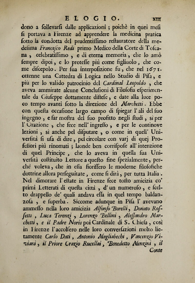 dono a lòllcvarfi dalle applicazioni ; poiché in quei meli fi portava a Firenze ad apprendere la medicina pratica {otto la condotta del prudentilfimo reftauratore della me- deiima Francejco Redi primo Medico della Corte di Tofca- na , cekbratiffimo 5 e di eterna memoria, che lo amò {empre dipoi, e lo protette piu come figliuolo, che co¬ me difcepolo. Per fua interpofizione fu, che nel \6yi. ottenne una Cattedra di Logica nello Studio di Pifa, e più per lo valido patrocinio del Cardimi Leopoldo 3 che aveva ammirate alcune Conclufioni di Filofofia elperimen- tale da Giufeppe dottamente dittefe 5 e date alla luce po¬ co tempo avanti fotto la direzione del Marchetti. Ebbe con quella occafione largo campo di fpiegar T ali del fuo ingegno 5 e far moitra del fuo profitto negli Audi 3 si per T Urazione 3 che fece nell’ ingreflo , e per le continove lezioni , sì anche pel dilputare 3 o come in quell' Uni- verfità fi ula di dire 5 pei circolare con varj di quej Pro- feiìori più rinomati 5 laonde ben corrilpofe all’ intenzione di quel Principe , che lo aveva in quella fua Uni- verfità cofiituito Lettore a quello fine fpezialmente3 per¬ ché voleva 3 che in ella fioriffero le moderne filofofiche dottrine allora perfeguitate , come fi dirà, per tutta Italia . Nel dimorare Tettate in Firenze fece tolto amicizia co’ primi Letterati di quella città , <T un numerofo , e fcel- to drappello de' quali andava effa in quel tempo baldan- zola 3 e fuperba. Siccome adunque in Pifa T avevano ammeffo nella loro amicizia Alfonjo torelli 3 Donato Rof- fetti , Luca Terenzi 3 Lorenzo Bellini 5 AleJ]andrò Mar~ chetti 3 e il Padre Noris poi Cardinale di S. C hi eia 5 così in Tirenze Taccolfero nelle loro convenzioni molto lie¬ tamente Carlo Dati 3 Antonio Magliabechi > Vincenzio Vi- piatti 3 il Priore Crasso Rucellai, Benedetto Menzini ? il Conte