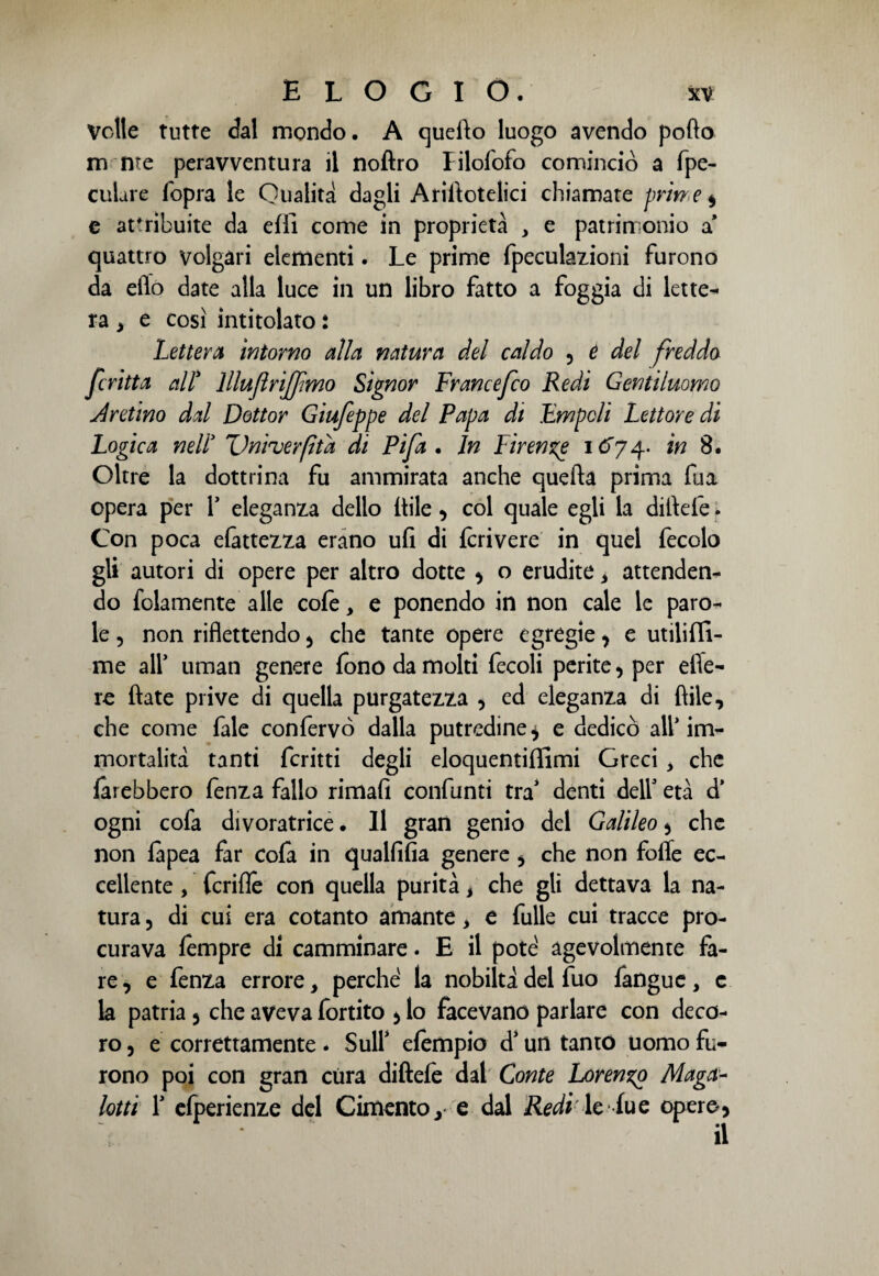 Volle tutte dal mondo. A quefio luogo avendo pofto m me peravventura il noflro Filofofo cominciò a fpe- culare fopra le Qualità dagli Arifiotelici chiamate prirr e * e attribuite da efii come in proprietà , e patrimonio a* quattro volgari elementi. Le prime fpeculazioni furono da elio date alla luce in un libro fatto a foggia di lette¬ ra > e così intitolato : Lettera intorno alla natura del caldo •> é del freddo fritta all* lllujlrijfmo Signor Francefco Redi Gentiluomo Aretino dal Dottor Giufeppe del Papa dt Empc/i Lettore di Logica nell3 Unìuerfìtd di Pi fa . In Firenze i Q74. in 8. Oltre la dottrina fu ammirata anche quefta prima fu a opera per 1* eleganza dello Itile * col quale egli la dirtele. Con poca battezza erano ufi di fcrivere in quel fecolo gli autori di opere per altro dotte * o erudite > attenden¬ do folamente alle cofe, e ponendo in non cale le paro¬ le , non riflettendo * che tante opere egregie * e utilifli- me all’ uman genere fono da molti fecoli perite* per efle- re fiate prive di quella purgatezza * ed eleganza di fiile, che come fale conferve dalla putredine * e dedicò all* im¬ mortalità tanti ferirti degli eloquentiflìmi Greci , che farebbero fenza fallo rimali confanti tra1 denti dell età d’ ogni cofa divoratrice. Il gran genio del Galileo * che non fàpea far cofa in qualfifia genere * che non fofle ec¬ cellente , fcrifle con quella purità, che gli dettava la na¬ tura , di cui era cotanto amante, e fulle cui tracce pro¬ curava fempre di camminare. E il potè agevolmente fa¬ re , e fenza errore, perche la nobiltà del fuo fangue, c la patria * che aveva fortito * lo facevano parlare con deco¬ ro , e correttamente. Sull' efempio d’un tanto uomo fu¬ rono poi con gran cura diftefe dal Conte Larenzp Maga- lotti 1* cfperienze dd Cimento y e dal Redi le lue opere*