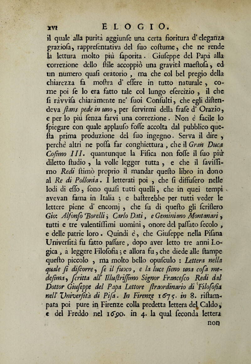 il quale alla purità aggiunfe una certa fioritura d* eleganza graziola, rappretentativa del filo co fiume, che ne rende la lettura molto più faporita. Giufeppe del Papà alla correzione dello ftile accoppiò una gravità maeftofi , ed un numero quafi oratorio , ma che col bel pregio della chiarezza fa moftra d’ eflère in tutto naturale , co¬ me poi fe lo era fatto tale col lungo efèrcizio , il che fi ràvvifa chiaramente ne’ fuoi Confulti, che egli difen¬ deva fians pede in uno, per fervirmi della frate d* Orazio, e per lo più tenza farvi una correzione. Non è facile lo {piegare con quale applaufo folle accolta dal pubblico que¬ lla prima produzione del fuo ingegno. Serva il dire , perche altri ne pofia far conghiettura , che il Gran Duca Cofimo III. quantunque la Fifica non fotte il fuo pili* diletto ftudio , la volle legger tutta , e che il favilli- mo Redi ftimò proprio il mandar quefto libro in dono al Re di Folloni a. I letterati poi , che fi diffufero nelle lodi di effo, fono quifi tutti quelli , che in quei tempi * avevan fama in Italia } e batterebbe per tutti veder le lettere piene d’ encomj ? che fu di quefto gli fcriflero Gio: Alfonfo Rorelli > Carlo Dati, e Geminiano Montanari, tutti e tre valentiffimi uomini, onore del pattato fecolo , e delle patrie loro. Quindi e , che Giufeppe nella Pifàna Univerfità fu fatto pattare, dopo aver letto tre anni Lo¬ gica > a leggere Filofofia, e allora fu , che diede alle (lampe quefto piccolo , ma molto bello oputeulo : Lettera nella quale fi difcorre 3 fe il fuoco, e la luce fieno una cofa me- defima 3 fritta alT Illufiriffimo Signor Francefco Redi dal Dottor Giufeppe del Papa Lettore flraordinario di f ilofofia nell3 Univerfità di Fifa. In Firenze 1675% in 8. riftam- pata poi pure in Firenze colla predetta lettera de^ Caldo * e del Freddo nel 1^90. in 4. la qual feconda lettera non