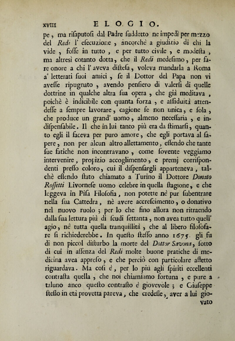 pe , ma rilàputofi dal Padre fuddetto ne impedì per mtZzo del Red' 1* efecuzione , ancorché a giudizio di chi la vide , fofTe in tutto , e per tutto civile , e modella , ma altresì cotanto dotta, che il Redi medefimo, per fa¬ re onore a chi 1* aveva di itela, voleva mandarla a ftoma a3 letterati fuoi amici , fe il Dottor del Papa non vi a vede ripugnato ? avendo penfiero di valer fi di quelle dottrine in qualche altra fua opera , che già meditava , poiché è indicibile con quanta forza , e aifiduità atten- deffe a lempre lavorare, cagione fe non unica , e fola , che produce un grand’ uomo, almeno neceflaria , e in- difpenfabile. Il che in lui tanto più era da (limarli, quan¬ to egli il faceva per puro amore , che egli portava al là- pere , non per alcun altro allettamento, effendo che tante fue fatiche non incontravano , come iovente veggiamo intervenire, propizio accoglimento , e premj corrilpon- denti preffo coloro, cui il difpenlàrgli apparteneva , tal¬ ché eflcndo flato chiamato a Turino il Dottore Donato Rojjètti Livornele uomo celebre in quella ftagione, e che leggeva in Fifa Filofofìa, non potette né pur fubentrare nella fua Cattedra, nè avere accrefcimento, o donativo nel nuovo ruolo ; per lo che fino allora non ritraendo dalla fua lettura piu di feudi fettanta , non avea tutto quell’ agio, né tutta quella tranquillità , che al libero filofofà- re fi richiederebbe. In quello fteflo anno 167$. gli fa di non piccol diilurbo la morte del Dottor Savona, lotto di cui in aflènza del Redi molte buone pratiche di me¬ dicina avea apprefo , e che perciò con particolare afletto riguardava. Ma coli é, per lo più agli {piriti eccellenti contraila quella , che noi chiamiamo fortuna , e pure a taluno anco quello contrailo é giovevole 5 e Giufeppe fteflo in età provetta pareva, che credefle, aver a lui gio¬ vato