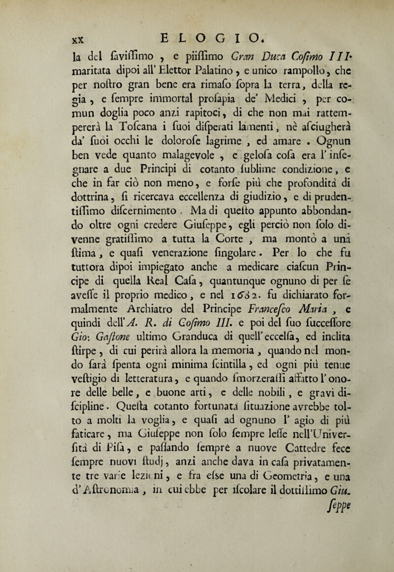 la del foviiEmo , e piilfimo Gran Duca Cofìmo IIh maritata dipoi all* Llettor Palatino , e unico rampollo , che per noftro gran bene era rimafo fopra la terra, della re¬ gia , e Tempre immortai prolapia de* Medici , per co- mun doglia poco anzi rapitoci, di che non mai rattem¬ pererà la Tofcana i Tuoi difperati lamenti, nè afeiugherà da' Tuoi occhi le dolorofe lagrime , ed amare . Ognun ben vede quanto malagevole , e gelofa cofa era Y infe- gnare a due Principi di cotanto lublime condizione, e che in far ciò non meno, e forfè piu che profondità di dottrina, fi ricercava eccellenza di giudizio, e di pruden- tifllmo difeernimento . Ma di queito appunto abbondan¬ do oltre ogni credere Giufeppe, egli perciò non folo di¬ venne gratiflimo a tutta la Corte , ma montò a unà fìima, e quafi venerazione Angolare. Per lo che fu tuttora dipoi impiegato anche a medicare ciafcun Prin¬ cipe di quella Reai Cafa, quantunque ognuno di per le avelie il proprio medico, e nel 1&S2. fu dichiarato for¬ malmente Archiatro del Principe Francefco Maria , e quindi delX A. R. di Cofìmo 111. e poi del fuo fucceffore Gioì Gaflone ultimo Granduca di queir eccella, ed inclita ftirpe , di cui perirà allora la memoria , quando nel mon¬ do farà fpenta ogni minima fcintilla, ed ogni più tenue veftigio di letteratura, e quando fmorzeralli affitto Y ono¬ re delle belle, e buone arti, e delle nobili, e gravi di- fcipline. Quella cotanto fortunata Umazione avrebbe tol¬ to a molti la voglia, e quafi ad ognuno Y agio di più faticare, ma Giuleppe non folo Tempre Ielle nell’Univer- fità di Pila, e paflando lemprè a nuove Cattedre fece Tempre nuovi ftudj, anzi anche dava in cala privatamen¬ te tre varie lezn ni, e fra else una di Geometria, e una d’Aftronomia, in cui ebbe per ìlcolare il dottiiìimo Giu. feppe