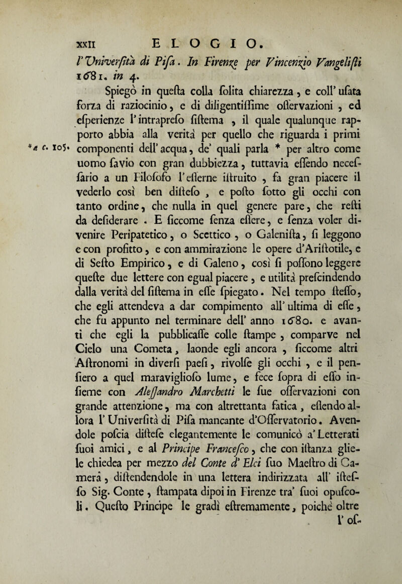 V Vnvverfìta di Pi/a. In Firenze per Vincenzo Vangeli [li i<f8i. in 4. Spiegò in quella colla folita chiarezza, e coir ufata forza di raziocinio 3 e di diligentilfime oflèrvazioni , ed efperienze Tintraprefo fiftema * il quale qualunque rap¬ porto abbia alla verità per quello che riguarda i primi componenti dell’acqua, de’ quali parla * per altro come uomo favio con gran dubbiezza, tuttavia eflèndo necef- fàrio a un Filofofo Feflerne iitruito , fa gran piacere il vederlo così ben dillefo , e pollo fotto gli occhi con tanto ordine, che nulla in quel genere pare 3 che retti da defiderare . E ficcome fenza efìere, e fenza voler di¬ venire Peripatetico 3 o Scettico , o Galenifta 5 fi leggono e con profitto 5 e con ammirazione le opere d’Anttotile, e di Setto Empirico 5 e di Galeno y così fi poffono leggere quelle due lettere con egual piacere 3 e utilità prefcindendo dalla verità del fiftema in effe fpiegato. Nel tempo tteffo5 che egli attendeva a dar compimento all’ ultima di effe 5 che fu appunto nel terminare dell’ anno e avan¬ ti che egli la pubblicaffe colle ftampe 5 comparve nel Cielo una Cometa, laonde egli ancora , ficcome altri Àftronomi in diverfi paefi 5 rivolfe gli occhi , e il pen¬ derò a quel maravigliofo lume, e fece fopra di etto in- fieme con AleJJandro Marchetti le fue oflèrvazioni con grande attenzione, ma con altrettanta fatica, eflendo al¬ lora T Uni veri! tà di Fifa mancante d’Oflervatorio • Aven¬ dole pofcia dirtele elegantemente le comunicò a’Letterati fuoi amici, e al Principe Francefco 5 che con itlanza glie¬ le chiedea per mezzo del Conte d1 Pici fuo Maettro di Ca¬ mera 3 difendendole in una lettera indirizzata all’ iftef- 10 Sig. Conte 3 ftampata dipoi in Firenze tra* fuoi opufco- 11 . Quello Principe le gradì eftremamente, poiché oltre V of-