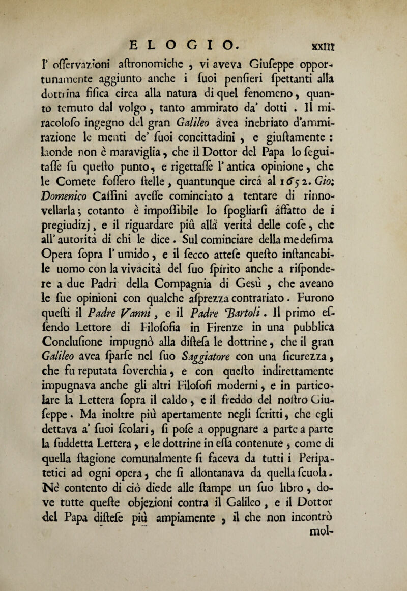 T ofìervaz’oni aftronomiche , vi aveva Giufcppe oppor¬ tunamente aggiunto anche i fuoi penfieri fpettanti alla dottrina fifica circa alla natura di quel fenomeno , quan¬ to temuto dal volgo , tanto ammirato da’ dotti . Il mi- racolofo ingegno del gran Galileo àvea inebriato d ammi¬ razione le menti de’ fuoi concittadini , e giuftamente : laonde non è maraviglia, che il Dottor del Papa lo fegui- taffe fu quello punto, e rigettafle Y antica opinione, che le Comete fodero (Ielle, quantunque circa al 1(5*52. Gioì Domenico Callini avefle cominciato a tentare di rinno- vellarla^ cotanto è imponìbile lo fpogliarfi affatto de i pregiudizi > e il riguardare più alfa verità delle cole, che all’autorità di chi le dice. Sul cominciare della me defima Opera fopra Y umido, e il fecco attefe quello inftancabi- le uomo con la vivacità del fuo (pirito anche a rifponde- re a due Padri della Compagnia di Gesù , che aveano le fue opinioni con qualche afprezza contrariato. Furono quelli il Padre Vanni , e il Padre Cartoli. Il primo ef- fendo Lettore di Filofofia in Firenze in una pubblica Conclufione impugnò alla diftefa le dottrine, che il gran Galileo avea (parfe nel fuo Saggiatore con una ficurezza » che fu reputata foverchia, e con quello indirettamente impugnava anche gli altri Filofofi moderni, e in partico¬ lare la Lettera fopra il caldo, e il freddo del noilro Giu- feppe. Ma inoltre più apertamente negli fcritti, che egli dettava a* fuoi (colari, fi pofé a oppugnare a parte a parte la fuddetta Lettera, e le dottrine in efla contenute , come di quella flagione comunalmente fi faceva da tutti i Peripa¬ tetici ad ogni opera, che fi allontanava da quellafcuola. Né contento di ciò diede alle (lampe un fuo libro, do¬ ve tutte quelle objezioni contra il Galileo, e il Dottor del Papa diftefe più ampiamente , il che non incontrò