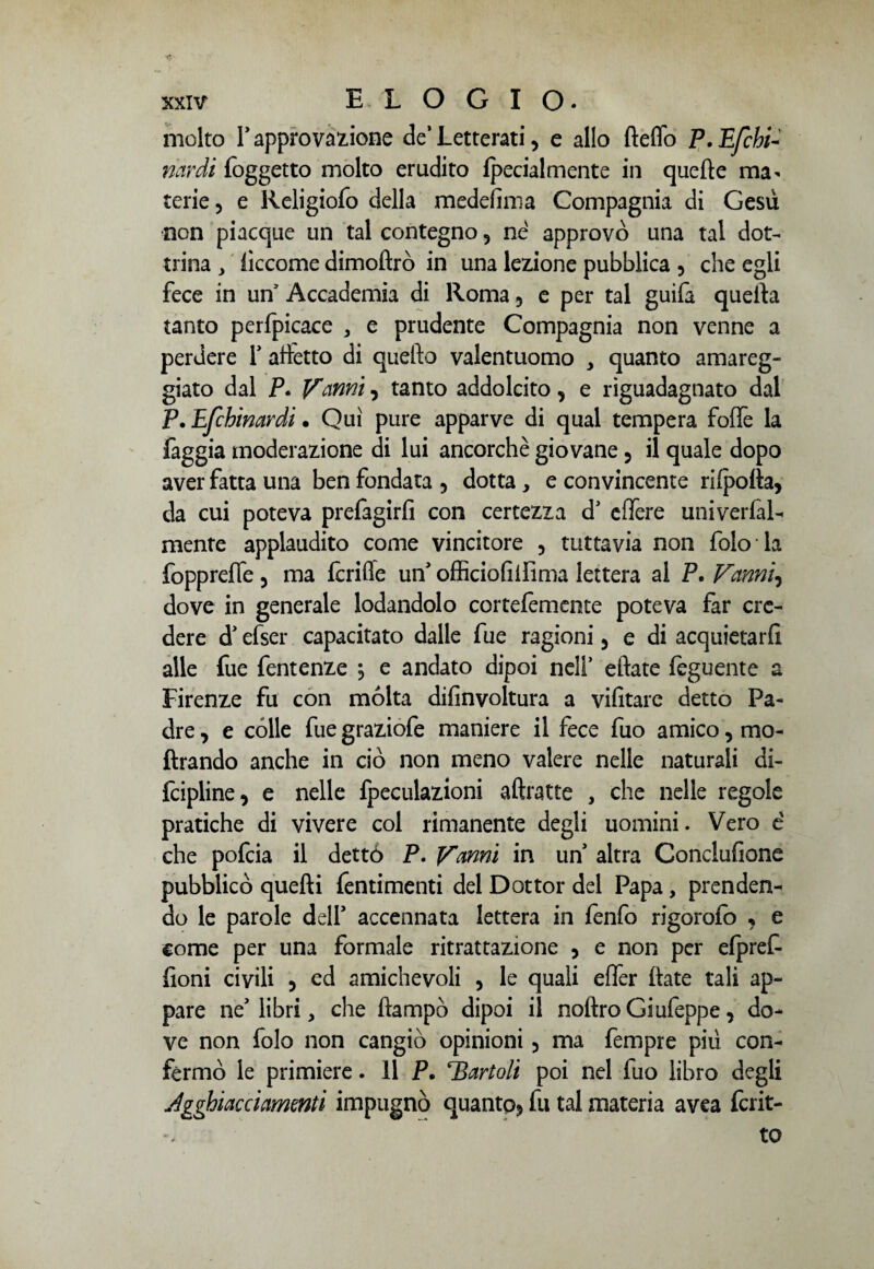 molto l’approvatone de’ Letterati, e allo fteffo P. Efebi- nardi {oggetto molto erudito {pecialmente in quelle ma¬ terie, e Religiofo della medeiìma Compagnia di Gesù non piacque un tal contegno, né approvò una tal dot¬ trina j lìccome dimoftrò in una lezione pubblica , che egli fece in un Accademia di Roma , e per tal guifa quella tanto perfpicace > e prudente Compagnia non venne a perdere Y alletto di quello valentuomo quanto amareg¬ giato dal P. Vanni, tanto addolcito, e riguadagnato dal P. Efchinardi • Qui pure apparve di qual tempera folfe la faggia moderazione di lui ancorché giovane , il quale dopo aver fatta una ben fondata , dotta , e convincente rilpolta, da cui poteva prefagirfi con certezza dJ effere univerfal- mente applaudito come vincitore , tuttavia non foto la fopprefle , ma Icriffe unJ officiofilfima lettera al P. Vanni, dove in generale lodandolo cortelemente poteva far cre¬ dere d efser capacitato dalle fue ragioni , e di acquietarli alle fue fentenze \ e andato dipoi nell’ ellate feguente a Firenze fu con mólta difinvoltura a vifitare detto Pa¬ dre , e colle fue graziofe maniere il fece fuo amico, mo- ftrando anche in ciò non meno valere nelle naturali di¬ scipline, e nelle fpeculazioni aftratte , che nelle regole pratiche di vivere col rimanente degli uomini. Vero é che pofeia il dettò P. Vanni in un altra Conclusone pubblicò quelli Sentimenti del Dottor del Papa, prenden¬ do le parole dell* accennata lettera in fenfo rigorolo , e come per una formale ritrattazione , e non per elpref- Soni civili 5 ed amichevoli , le quali efler {late tali ap¬ pare ne* libri, che ftampò dipoi il noitro Giufeppe, do¬ ve non folo non cangiò opinioni , ma fempre più con¬ fermò le primiere. 11 P. T3artoli poi nel fuo libro degli Agghiacci amenti impugnò quanto, fu tal materia avea Scrit¬ to