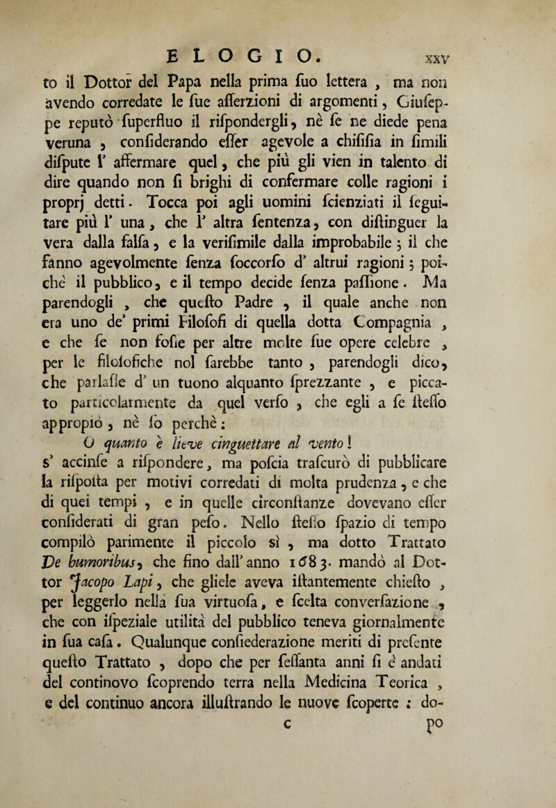 to il Dottor del Papa nella prima fuo lettera , ma non avendo corredate le Tue affezioni di argomenti, Giufep- pe reputò Tuperfluo il rifpondergli, nè fe ne diede pena veruna , confiderando effe agevole a chififia in fimili difpute r affermare quel, che più gli vien in talento di dire quando non fi brighi di confermare colle ragioni i proprj detti. Tocca poi agli uomini fcienziati il fegui- tare più 1* una, che Y altra fentenza , con difiinguer la vera dalla falfa , e la verifimile dalla improbabile 5 il che fanno agevolmente fènza foccorfo d3 altrui ragioni 5 poi¬ ché il pubblico, e il tempo decide fenza paflìone. Ma parendogli * che quefto Padre , il quale anche non era uno de primi Filofofi di quella dotta Compagnia , e che fe non fofie per altre molte fue opere celebre 5 per le fiìolofiche noi farebbe tanto , parendogli dico, che par labe d' un tuono alquanto fprezzante 5 e picca¬ to particolarmente da quel verfo , che egli a fe fiefio appropiò , nè lo perchè; O quanto e lieve cinguettare al vento ! s3 accinfe a rifpondere, ma pofeia trafeurò di pubblicare la rilpoita per motivi corredati di molta prudenza, e che di quei tempi , e in quelle circonfianze dovevano effe confiderati di gran pefo. Nello fìefio fpazio di tempo compilò parimente il piccolo sì , ma dotto Trattato Ve humonbusi che fino dall'anno 1 «58 3. mandò al Dot¬ tor *Jacopo Lapi, che gliele aveva iiìantemente chiedo ^ per leggerlo nella fua virtuofa, e feelta converfazione , che con ilpeziale utilità del pubblico teneva giornalmente in fua cala. Qualunque confederazione meriti di prefente quefio Trattato , dopo che per feffanta anni fi é andati del continovo feoprendo terra nella xMedicina Teorica , e del continuo ancora illuflrando le nuove feoperte ; do- c po