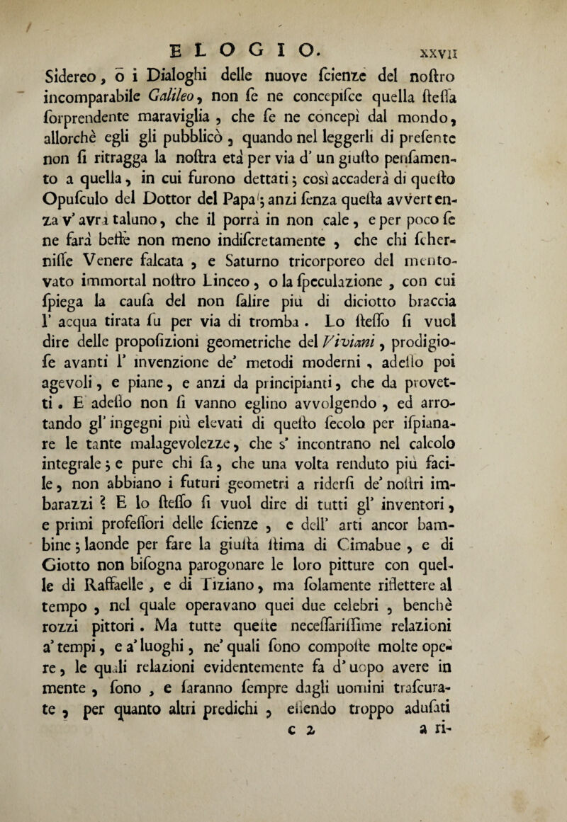 / elogio. xxvii Sidereo, 6 i Dialoghi delle nuove fcienze del noftro incomparabile Galileo^ non fe ne concepire quella ftefla forprendente maraviglia , che fe ne concepì dal mondo, allorché egli gli pubblicò 3 quando nel leggerli di prefentc non fi ritragga la noftra età per via d’ un giufio penfamen- to a quella, in cui furono dettati ; così accaderà di quello Opufculo del Dottor del Papa';anzi fenza quella avverten¬ za v’ avra taluno, che il porrà in non cale , e per poco fe ne farà belle non meno indiferetamente , che chi fther- nifie Venere falcata , e Saturno tricorporeo del mento¬ vato immortai nollro Linceo , o la fpcculazione , con cui fpiega la caulà del non làlire più di diciotto braccia L acqua tirata fu per via di tromba . Lo fieffo fi vuoi dire delle propofizioni geometriche del Vivimi, prodigio- fe avanti f invenzione de* metodi moderni , addio poi agevoli, e piane, e anzi da principianti, che da provet¬ ti « E adeilo non fi vanno eglino avvolgendo , ed arro¬ tando gT ingegni piu elevati di quello fecola per Spiana¬ re le tante malagevolezze, che $’ incontrano nel calcolo integrale, e pure chi fa, che una volta renduto piu faci¬ le, non abbiano i futuri geometri a riderli de’noiiri im¬ barazzi ? E lo fteffo fi vuol dire di tutti gT inventori, e primi profefiori delle feienze , e dell’ arti ancor bam¬ bine $ laonde per fare la giufia fiima di Cimabue , e di Giotto non bifogna parogonare le loro pitture con quel¬ le di Raffaeile > e di Tiziano, ma fidamente riflettere al tempo , nel quale operavano quei due celebri , benché rozzi pittori. Ma tutte queite neceflàrilfime relazioni a’ tempi, e a* luoghi, ne* quali fono compofie molte ope¬ re, le quali relazioni evidentemente fa d’uopo avere in mente , fono , e faranno fempre dagli uomini trafeura- te , per quanto altri predichi , ehendo troppo adufati c z ari-