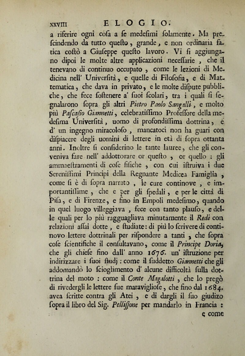 a riferire ogni cote a fe medefimi {blamente. Ma pre. fcindendo da tutto quello, grande, e non ordinaria fa. tica coflò a Giufeppe quello lavoro. Vi fi aggiunga¬ no dipoi le molte altre applicazioni neceffarie * che il tenevano di continuo occupato 3 come le lezioni di Me¬ dicina nell' Univerfita, e quelle di Filofofia, e di Mat- tematica 5 che dava in privato, e le molte difpute pubbli¬ che , che fece foftenere a fuoi fcolari 5 tra i quali fi fe- gnalarono fopra gli altri Pietro Paolo Sangalli, e molto piu Pafcajìo Giannetti 3 celebratiffimo Profefiore della me- defima Univerfita , uomo di profondififima dottrina 5 è d un ingegno miracolofo , mancatoci non ha guari con dilpiacere degli uomini di lettere in età di fopra ottanta anni. Inoltre fi confiderino le tante lauree 5 che gli con¬ veniva fare nell* addottorare or quello 3 or quello : gli ammaellramenti di cole tìfiche 3 con cui iftruiva i due Sereniifimi Principi della Regnante Medicea Famiglia 3 come fi è di fopra narrato , ie cure continove , e im- portantiilime 5 che e per gli {pedali 5 e per le città di Pifa, e di Firenze, e fino in Empoli medelimo3 quando in quel luogo villeggiava y fece con tanto plaufo, e del¬ le quali per lo più ragguagliava minutamente il Redi con relazioni affai dotte , e Andiate : di più lo feri vere di conti¬ novo lettere dottrinali per rifondere a tanti , che fopra cofe fcientifiche il confultavano, come il Principe Doria5 che gli chiefe fino dall* anno 1676. un iffruzione per indirizzare i fuoi ftudj ; come il fuddetto Gimnetti che gli addomandò lo fcioglimento d’ alcune difficoltà fulla dot¬ trina del moto : come il Conte Magalotti 3 che lo pregò di rivedergli le lettere fue maravigliofe 5 che fino dal 1684» avea fcritte contra gli Atei 5 e di dargli il fuo giudizo fopra il libro del Sig. Pdlijjone per mandarlo in Francia : q come