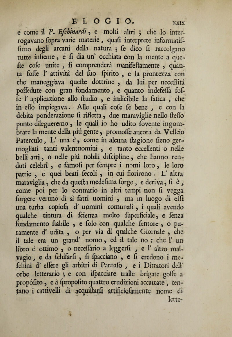 e come il P. Tìfchinardt, e molti altri , che lo inter¬ rogavano (opra varie materie, quafi interprete informatif- fimo degli arcani della natura $ fe dico fi raccolgano tutte infieme 5 e fi dia un occhiata con la mente a que~ fte cofe unite , fi comprenderà manifeftamente , quan¬ ta fofle 1* attività del fuo fpirito , e la prontezza con che maneggiava quelle dottrine , da lui per neceffità poffedute con gran fondamento, e quanto indefefià fot fe r applicazione allo ftudio , e indicibile la fatica , che in elio impiegava. Alle quali cofe fe bene , e con la debita ponderazione fi rifletta 5 due maraviglie nello fteflb punto dilegueremo 5 le quali io ho udito fovente ingom¬ brare la mente della più gente, promofle ancora da Velleio Paterculo, L* una è, come in alcuna ftagione fieno ger¬ mogliati tanti valentuomini 5 e tanto eccellenti o nelle belli arti, ó nelle più nobili difcipline, che hanno ren- duti celebri , e famofi per fempre i nomi loro, le loro patrie 5 e quei beati fecoli * in cui fiorirono . L’ altra maraviglia, che da quella medefima forge, e deriva, fi è, come poi per lo contrario in altri tempi non fi vegga Porgere veruno di sì fatti uomini 5 ma in luogo di effi una turba copiofà d’ uomini comunali 5 i quali avendo qualche tintura di fcienza molto fuperficiale, e fenza fondamento fiabile > e folo con qualche fentore , o pu¬ ramente d’ udita , o per via di qualche Giornale 9 che il tale era un grand1 uomo, ed il tale no : che F un libro è ottimo 5 o neceffario a leggerfi , e f altro mal¬ vagio , e da fchifarfi 5 fi fpacciano , e fi credono i me- fchini d* èffere gli arbitri di Parnafò , e i Dittatori dell5 orbe letterario , e con ifpacciare traile brigate goffe a propófito 5 e à fpropofito quattro erudizioni accattate , ten¬ tano i cattivelli di acquillarfi artificiofamente nome di lette-