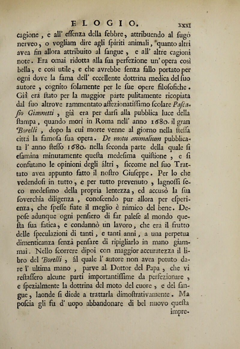 cagione , e all3 eflènza della febbre, attribuendo al fugò nerveo, o vogliam dire agli fpiriti animali, ‘quanto altri avea fin allora attribuito al fangue , e all3 altre cagioni note. Era ornai ridotta alla fua perfezione un’ opera così bella, e così utile, e che avrebbe lènza fallo portato per ogni dove la fama dell3 eccellente dottrina medica del fuo autore , cognito {blamente per le fue opere filofofiche. Già era (tato per la maggior parte pulitamente ricopiata dal fuo altrove rammentato affezionatiffimo fcolare Pafcct* Jìo Giametti , già era per darli alla pubblica luce della (lampa, quando mori in Roma nell3 anno id8o.il gran TSorelli , dopo la cui morte venne al giorno nella fteiTa città la famola fua opera- De motu animalìum pubblica* ta T anno fteflò hT8o. nella feconda parte della quale fi e&rnina minutamente quella medefima quiflione , e fi confutano le opinioni degli altri , ficcome nel fuo Trat¬ tato avea appunto fatto il noftro Giufèppe - Per lo che vedendofi in tutto, e per tutto prevenuto , lagnoffi fe- co mede fimo della propria lentezza, ed accusò la fua foverchia diligenza , conofcendo pur allora per efperi- enza, che fpeffe fiate il meglio è nimico del bene. De- pofe adunque ogni penfiero di far palefè al mondo que¬ lla fua fatica, e condannò un lavoro, che era il frutto delle fpeculazioni di tanti, e tanti anni, a una perpetua dimenticanza fenzà penfare di ripigliarlo in mano giam¬ mai . Nello fcorrere dipoi con maggior accuratezza il li¬ bro del gorelli , al quale l3 autore non avea potuto da¬ re l3 ultima mano , parve al Dottor del Papa , che vi reftaflero alcune parti importantiffime da perfezionare , e fpezialmente la dottrina del moto del cuore , e del fan¬ gue , laonde fi diede a trattarla dimoftrativamente. Ma pofcia gli fu a uopo abbandonare di bel nuovo quella impre-