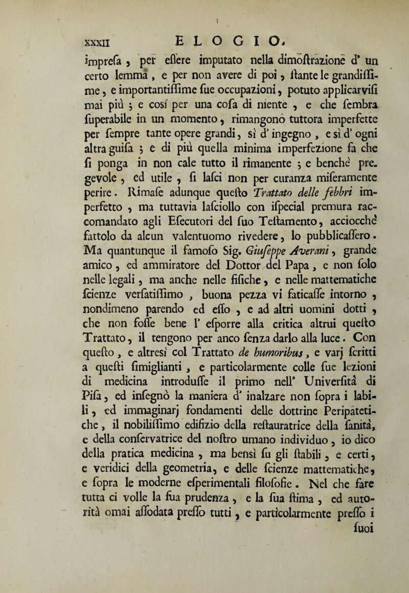 imprefa , per edere imputato nella dimoftrazionè d* un certo lemma , e per non avere di poi , rtante le grandiffi- me 5 e importantiffirne fue occupazioni, potuto applicarvi mai più $ e cosi per una cofa di niente , e che fembra fuperabile in un momento, rimangono tuttora imperfette per Tempre tante opere grandi , si dJ ingegno , e sì d’ ogni altra guifa , e di più quella minima imperfezione fa che fi ponga in non cale tutto il rimanente ; e benché pre¬ gevole 3 ed utile , fi lafci non per curanza miferamente perire. Rimafe adunque quello Trattato delle febbri im¬ perfetto , ma tuttavia lafciollo con ifpecial premura rac¬ comandato agli Efecutori del fuo Tetìamento, acciocché fattolo da alcun valentuomo rivedere , lo pubblicaffèro • Ma quantunque il famofo Sig. Giufeppe Avercmi, grande amico, ed ammiratore del Dottor del Papa, e non folo nelle legali , ma anche nelle tìfiche, e nelle mattematiche faenze verfatiffimo , buona pezza vi faticaffe intorno , nondimeno parendo ed eflo , e ad altri uomini dotti , che non folle bene Y elporre alla critica altrui quello Trattato, il tengono per anco fenza darlo alla luce. Con quello, e altresi col Trattato de humoribus, e varj fcritti a quelli fimiglianti , e particolarmente colle fue lezioni di medicina introduffe il primo nell* Univerfità di Pila , ed infegnò la maniera cT inalzare non fopra i labi¬ li , cd immaginar) fondamenti delle dottrine Peripateti¬ che , il nobiliffimo edifizio della reftauratrice della fanita, e della confervatrice del nollro umano individuo, io dico della pratica medicina , ma bensì fu gli {labili , e certi, e veridici della geometria, e delle fcienze mattematiche, e fopra le moderne efperimentali filofofie. Nel che fare tutta ci volle la fùa prudenza , e la fua ftima , ed auto¬ rità ornai affodata preflò tutti, e particolarmente preflo i