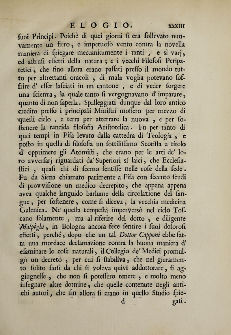 Tuoi Principi. Poiché di quei giorni fi era follevato nuo¬ vamente un fiero, e impetuofo vento contra la novella maniera di fpiegare meccanicamente i tanti > e si varj, ed altrui! effetti della natura ; e i vecchi Filofofi Peripa¬ tetici , che fino allora erano paflati preflo il mondo tut¬ to per altrettanti oracoli 3 di mala voglia potevano {of¬ frire d’ effer lafciati in un cantone , e di veder forgerc una fcienza, la quale tanto fi vergognavano d’imparare , quanto di non faperla. Spalleggiati dunque dal loro antico credito preflo i principali Miniftri moffero per mezzo di 'quelli cielo * e terra per atterrare la nuova , e per fo- fìenere la rancida filofofia Ariftotelica. Fu per tanto di quei tempi in Pifa levato dalla cattedra di Teologia , c pofto in quella di filofofia un fottilillìmo Scotifta a titolo cT opprimere gli A tornirti, che erano per le arti de lo¬ ro avverfarj riguardati da' Superiori sì laici, che Ecdefia- flici 3 quali chi di fcemo fendile nelle cofe della fede. Fu da Siena chiamato parimente a Pifa con fecento feudi di prevvifione un medico decrepito, che appena appena avea qualche languido barlume della circolazione del fan- gue , per fortenere , come fi diceva , la vecchia medicina Galenica. Né quella tempefta imperversò nel cielo Tof- cano fidamente , ma al riferire del dotto , e diligente Malptghi, in Bologna ancora fece fentire i Tuoi doloro!! effetti, perché, dopo che un tal Dottor Capponi ebbe fat¬ ta una mordace declamazione contra la buona maniera d’ efaminare le cofe naturali, il Collegio de Medici promul¬ gò un decreto , per cui fi ftabiliva , che nel giuramen¬ to folito farli da chi fi voleva quivi addottorare, fi ag- giugnefle , che non fi poteflero tenere , e molto meno infegnare altre dottrine, che quelle contenute negli anti¬ chi autori y che fin allora fi erano in quello Studio {pie¬ ci gati.