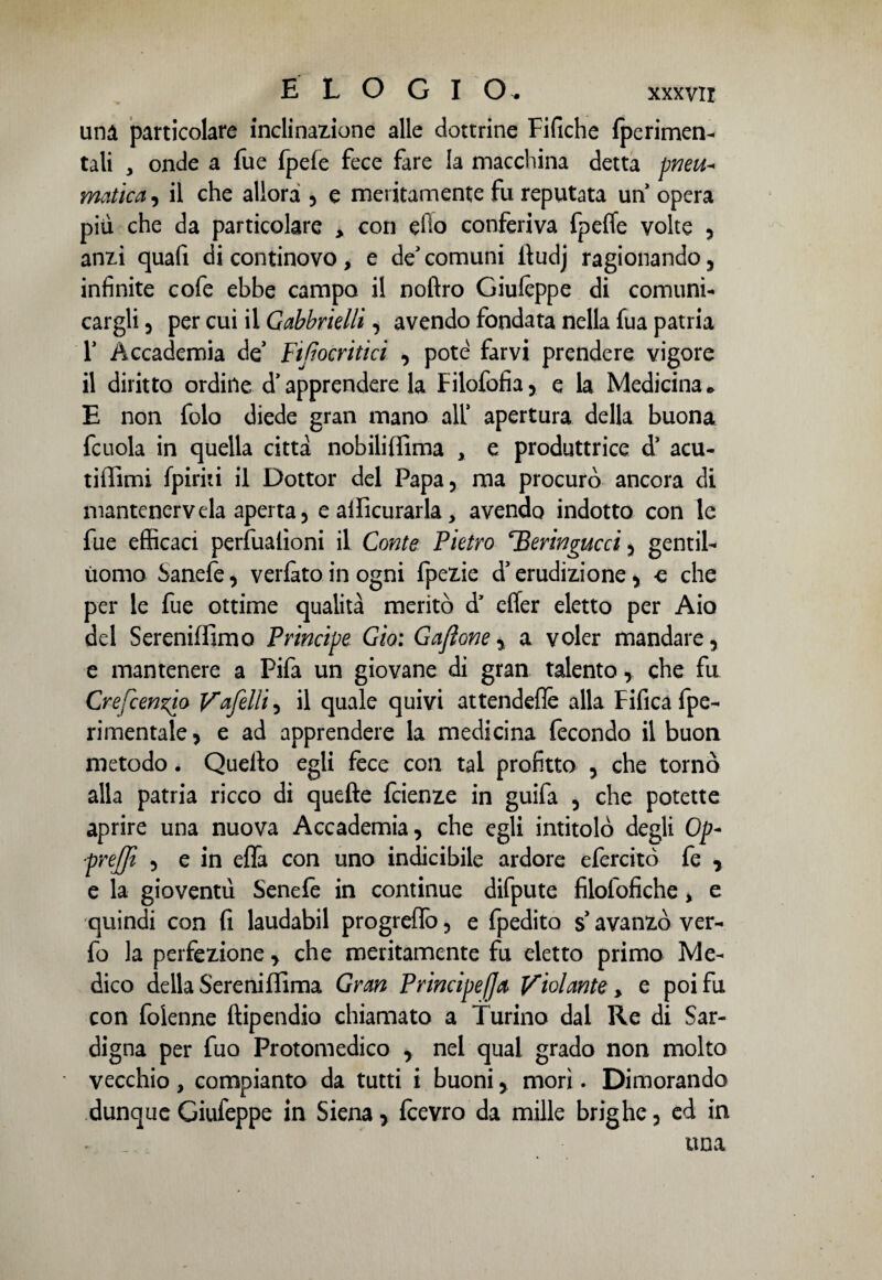 una particolare inclinazione alle dottrine Fifiche {perimen¬ tali 3 onde a Tue fpefe fece fare la macchina detta pneu* rnatica, il che allora , e meritamente fu reputata un opera più che da particolare > con efio conferiva fpeffe volte , anzi quafi di continovo, e de' comuni itudj ragionando, infinite cofe ebbe campo il noftro Giufeppe di comuni¬ cargli , per cui il Gabbrielli, avendo fondata nella fua patria r Accademia de’ piftocritici , potè farvi prendere vigore il diritto ordine d’apprendere la Filofofia, e la Medicina* E non folo diede gran mano all’ apertura della buona fcuola in quella citta nobiliffima , e produttrice d’ acu- tifiìmi fpiriti il Dottor del Papa, ma procurò ancora di mantenerveia aperta, e aificurarla, avendo indotto con le fue efficaci perfuafioni il Conte Pietro Heringucci, gentil¬ uomo Sanefe, verfàto in ogni fpezie d’erudizione, -e che per le fue ottime qualità meritò d’ efler eletto per Aio del Sereniffimo Principe Gio: G afone y a voler mandare, e mantenere a Fifa un giovane di gran talento, che fu Crefcenzio Vafelli, il quale quivi attendere alla Fifica fpe- rimentale, e ad apprendere la medicina fecondo il buon metodo. Quello egli fece con tal profitto , che tornò alla patria ricco di quefte feienze in guifa , che potette aprire una nuova Accademia, che egli intitolò degli Op- prejjì , e in eflà con uno indicibile ardore efercitò fe y e la gioventù Senefe in continue difpute filofofiche > e quindi con fi laudabil progreflò, e fpedito s avanzò ver- fo la perfezione, che meritamente fu eletto primo Me¬ dico della Sereniffima Gran Principe/]a Violante > e poi fu con folenne ftipendio chiamato a Turino dal Re di Sar- digna per fuo Protomedico , nel qual grado non molto vecchio, compianto da tutti i buoni, morì. Dimorando dunque Giufeppe in Siena, fcevro da mille brighe, ed in