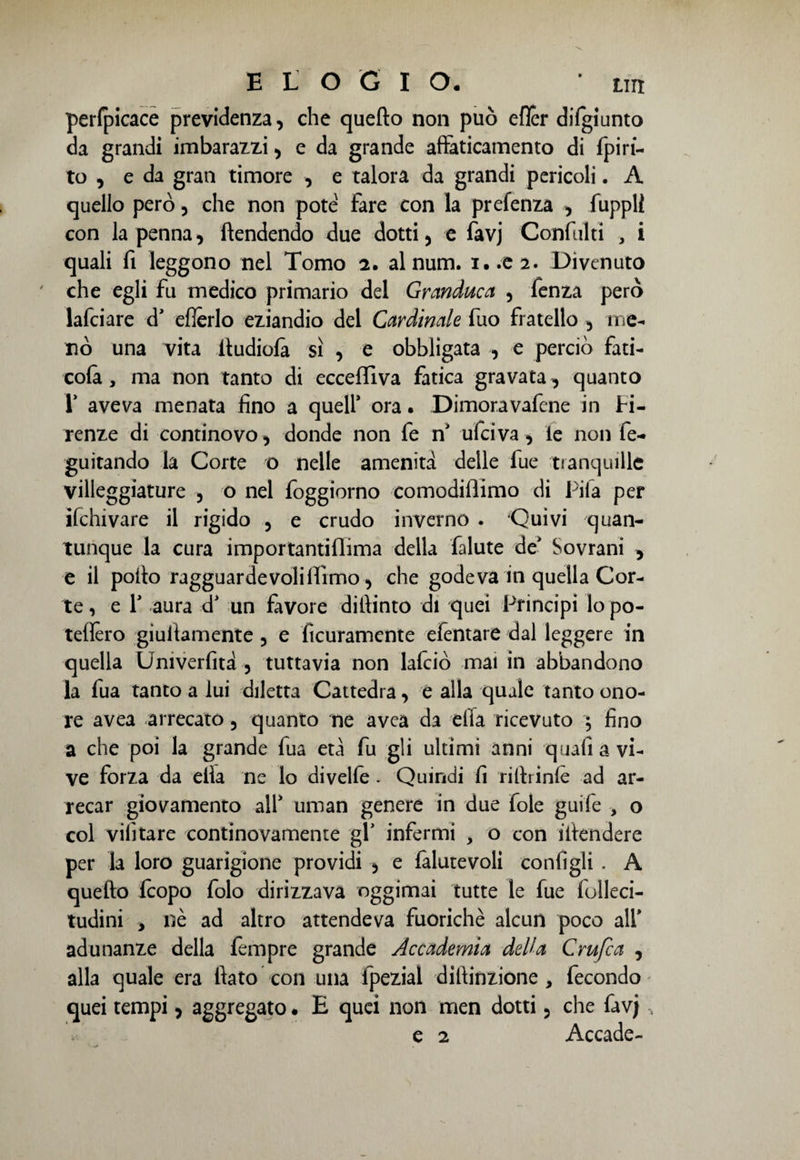 perfpicace previdenza, che quello non può efler difgiunto da grandi imbarazzi, e da grande affaticamento di fpiri- to , e da gran timore , e talora da grandi pericoli. A quello però, che non potè Fare con la prefenza , fuppli con la penna, Rendendo due dotti, e favj Confiniti , i quali Fi leggono nel Tomo 2. al num. i..ea. Divenuto che egli Fu medico primario del Granduca , fenza però lafciare d’ efìerlo eziandio del Cardinale Fuo Fratello , me¬ nò una vita itudiolà sì , e obbligata , e perciò Fati- cola, ma non tanto di ecceffiva Fatica gravata, quanto 1’ aveva menata fino a quell’ ora. Dimoravafene in Fi¬ renze di continovo, donde non Fe n’ ufeiva, le non fe- guitando la Corte o nelle amenità delle Fue tranquille villeggiature , o nel foggiorno comodiflimo di Fifa per ifchivare il rigido , e crudo inverno . 'Quivi quan¬ tunque la cura importantillima della falute de’ Sovrani , e il pollo ragguardevoliiFrmo, che godeva in quella Cor¬ te , e 1’ aura d’ un Favore diilinto di quei Principi lo po- telfèro giufiamente , e Acutamente efentare dal leggere in quella Univerfità , tuttavia non lafciò mai in abbandono la Fua tanto a lui diletta Cattedra, e alla quale tanto ono¬ re avea arrecato, quanto ne avea da ella ricevuto ; fino a che poi la grande fua età fu gli ultimi anni quafi a vi¬ ve forza da ella ne lo divelle . Quindi fi rillrinlè ad ar¬ recar giovamento all’ uman genere in due fole guife > o col vifitare continovamente gl’ infermi , o con illendere per la loro guarigione providi , e lalutevoli configli . A quello Icopo Folo dirizzava oggimai tutte le fue folleci- tudini y nè ad altro attendeva fuorichè alcun poco all’ adunanze della Tempre grande Accademia della Crufca , alla quale era fiato con una fpezial diftinzione , Fecondo quei tempi, aggregato. E quei non men dotti, che favj, e 2 Accade-