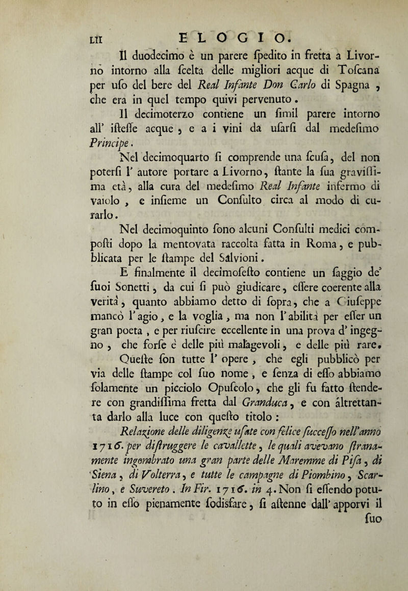Il duodecimo è un parere fpedito in fretta a Livor¬ no intorno alla fcelta delle migliori acque di Tofcana per ufo del bere del Reai Infante Don Carlo di Spagna , che era in quel tempo quivi pervenuto. 11 decimotem) contiene un fimil parere intorno ali’ ifteffe acque , e a i vini da ufarfi dal medelìmo Principe. Nel decimoquarto fi comprende una fculà 5 del non poterfi T autore portare a Livorno, ftante la fua gravilfi- ma età, alla cura del medefimo Reai Infante infermo di vaiolo , e infieme un Confulto circa al modo di cu¬ rarlo . Nel decimoquinto fono alcuni Confulti medici com- pofti dopo la mentovata raccolta fatta in Roma, e pub¬ blicata per le itampe del Salvioni. E finalmente il decimofefto contiene un fàggio de5 fuoi Sonetti , da cui fi può giudicare, effere coerente alla Verità 5 quanto abbiamo detto di fopra, che a f iufeppe mancò Y agio, e la voglia, ma non l’abilità per etter un gran poeta , e per riufcire eccellente in una prova d* ingeg¬ no 5 che forfè è delle più malagevoli, e delle più rare* Quelle fon tutte Y opere , che egli pubblicò per via delle ftampe col fuo nome , e fenia di effo abbiamo fidamente un picciolo Opufcolo, che gli fu fatto {tende¬ re con grandiffima fretta dal Granduca, e con altrettan¬ ta darlo alla luce con quello titolo : Relazione delle diligenze ufate con felice fucceffo nel!anno 1716. per difìruggere le cavallette, le quali avevano frana- mente ingombrato una gran parte delle Maremme di Fifa 5 ài ‘Siena 5 di Volterra, e tutte le campagne di Piombino, Scar¬ lino , e Suvereto . InFir. 1716. in 4. Non fi efiendo potu¬ to in elio pienamente fodisfare, fi attenne dall* apporvi il fuo