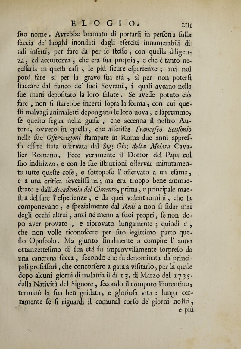 fuo nome. Avrebbe bramato di portarli in perfona fulla faccia de' luoghi inondati dagli eferciti innumerabili di tali infetti, per fare da per fe Hello, con quella diligen¬ za , ed accortezza, che era fua propria, e che è tanto ne- ccflaria in quelli cafi , le più ficure efperienze ; ma noi potè fare si per la grave fua età , sì per non poterli fiaccale dal fianco de1 fuoi Sovrani, i quali aveano nelle fue mani depofitato la loro falute. Se avelie potuto ciò fare > non fi Itarebbe incerti fopra la forma, con cui que* fti malvagi animaletti depongano le loro uova, e fapremmo, fe quello fegua nella guifa , che accenna il noitro Au¬ tore, ovvero in quella, che alferifee Francefco Scufonio nelle fue Oljervizioni ftampate in Koma due anni appref- fo effere Hata oifervata dal Sigi Gioì della Molava Cava- lier Romano. Fece veramente il Dottor del Papa col fuo indirizzo, e con le fue iltruzioni offervar minutamen¬ te tutte quelle cofe ^ e fottopofe Y oflervato a un elàme, e a una critica Teveri Ili ma $ ma era troppo bene ammae- ftrato e ddX Accademia del Cimento, prima, e principale mae- fira del fare Y efperienze , e da quei valentuomini, che la componevano, e fpezialmente dal Redi a non fi fidar mai degli occhi altrui, anzi né meno a’ fuoi propri, fe non do¬ po aver provato , e riprovato lungamente ; quindi é , che non volle riconolcere per fuo legittimo parto que¬ llo Opufcolo. Ma giunto finalmente a compire Y anno ottanzettefimo di fua età fu improvvifamente forprefo da una cancrena fecca , fecondo che fu denominata da’ princi¬ pali profeffori, che concorfero a gara a vifitarlo, per la quale dopo alcuni giorni di malattia il di i 7, di Marzo del 17 3 dalla Natività del Signore , fecondo il computo Fiorentino, terminò la fua ben guidata, e gloriofa vita : lunga cer¬ tamente fe fi riguardi il comunal corfo de’giorni noflri, e più