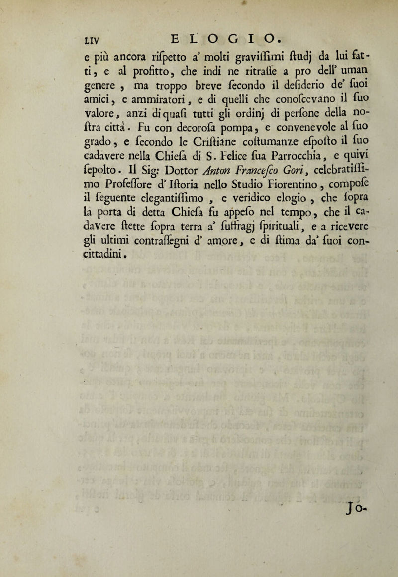 e più ancora rifpetto sì molti graviifimi ftudj da lui fat¬ ti, e al profitto , che indi ne ritraile a prò dell’ uman genere , ma troppo breve fecondo il defi derio de’ fuoi amici , e ammiratori, e di quelli che conofcevano il fuo valore, anfci di quali tutti gli ordinj di perfone della no- ftra citta. Fu con decorofa pompa, e convenevole al fuo grado, e fecondo le Criftiane coflumanze efpoflo il fuo cadavere nella Chiefà di S. Felice fua Parrocchia, e quivi fepolto. Il Sig: Dottor Anton Francefco Gori, celebratilfi- mo Profeflore d’Jftoria nello Studio Fiorentino , compofè il feguente elegantiflimo , e veridico elogio , che fopra la porta di detta Chiefà fu appefo nel tempo, che il ca¬ davere flette fopra terra sì fuflragj fpirituali, e a ricevere gli ultimi contraflègni d* amore, e di ftima da' fuoi con- cittadini.