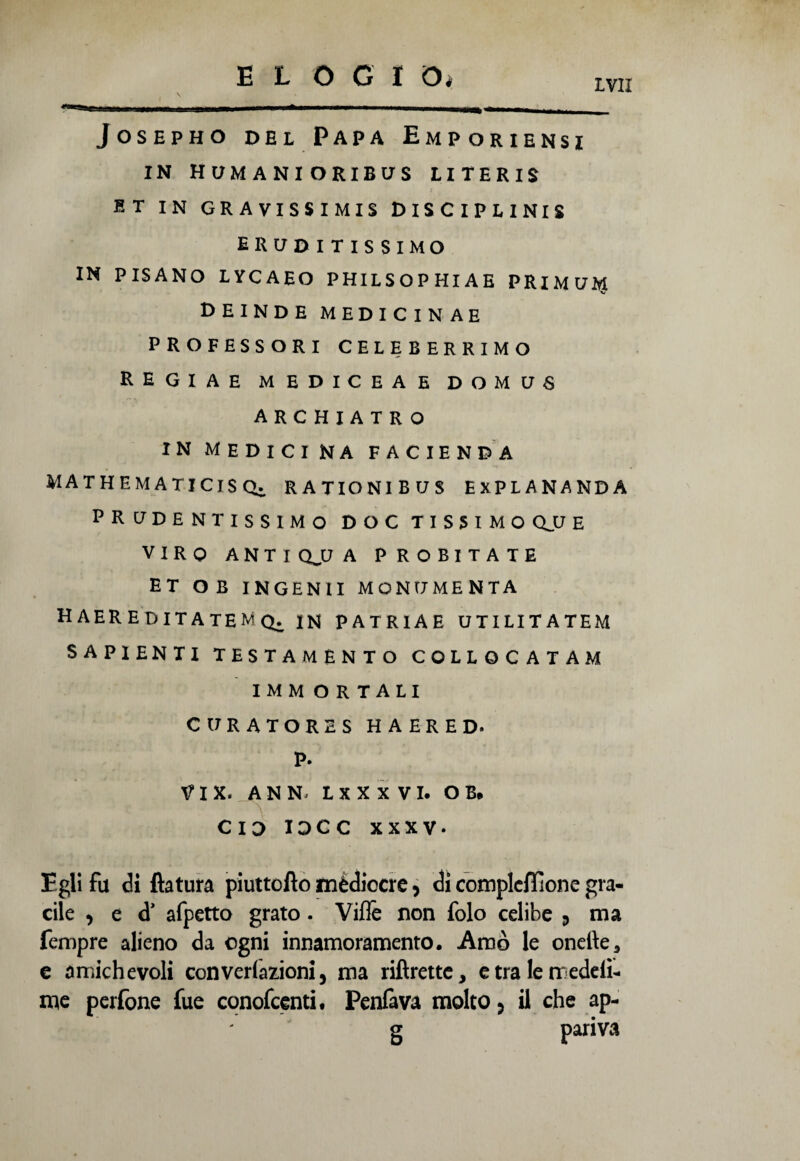 E L O G I Oi vai Josepho del Papa Emporiensi IN HUMANIORIBUS LITERIS ET IN GRAVISSIMA DlSClPLINIS ERUDITISSIMO IN PISANO LYCAEO PHILSOPHIAE PRIMUM V deinde medicin ae PROFESSORI CELEBERRIMO RE Gl AE MEDICEAE D O U U S ARCHIATRO in medicina facienda mathematicisq. rationibus explananda PRUDENTISSIMO DOC TISSIMOQJJE VIRO A N T I QJJ A P ROBITATE ET OB INGENII MONUMENTA HAEREDITATENÌQ. in PATRIAE UTILITATEM SAPIENTI TESTAMÉNTO COLLOCATAM IMM O R TALI CURATORES H A ERED* P. V I X. ANN; L X X X V I. OB. CID XDCC XXXV. Egli fu di ftatura piuttofìo médiocre , di complcffione gra¬ cile , e d’ afpetto grato. Ville non folo celibe 3 ma Tempre alieno da ogni innamoramento. Amò le onelìe* e amichevoli convenzioni, ma riftrette, etralerredeli- me perfone Tue conofcenti, Penfava molto, il che ap- g pariva