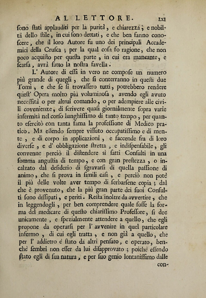 fono Itati applauditi per la purità , e chiarezza 5 e nobil¬ tà dello Itile, in cui fono dettati, e che ben fanno cono- fcere* che il loro Autore fu uno dei principali Accade¬ mici della Crufca } per la qual cofa fo ragione , che non poco acquifto per quefta parte , in cui era mancante, e fcarfa, avrà fatto la noltra favella . Ls Autore di effi in vero ne compofè un numero piu grande di quegli , che fi conterranno in quelli due Tomi, e che fè fi trovaftèro tutti, potrebbero rendere quelV Opera molto piu voluminofa , avendo egli avuto neceflfità o per altrui comando, o per adempiere alle civi¬ li covenienze, di fcrivere quali giornalmente fopra varie infermità nel corfo lunghiffimo di tanto tempo , per quan¬ to efèrcitò còn tanta fama la profelfione di Medico pra¬ tico, Ma ellendo Tempre vifluto occupatiffimo e di men- te , e di corpo in applicazioni 5 e faccende fra di loro diverfe ? e d' obbligazione ftretta , e indifpenlàbile , gli convenne perciò il diftendere sì fatti Confulti in una fomma anguria di tempo, e con gran preftezza , o in¬ calzato dal defiderio di fgravarfi di quella paffione di animo, che fi prova in Umili cali , e perciò non potè il più delle volte aver tempo di ferbarfene copia , dal che è provenuto, che la più gran parte dei fuoi Conful¬ ti fono diffipati, e periti. Refia inoltre da avvertire , che in leggendogli , per ben comprendere quale foflè la for* ma del medicare di quefto chiariffimo Profeflore, fi dee unicamente , e fpezialmente attendere a quello, che egli propone da operarfi per 1' avvenire in quel particolare infermo , di cui egli tratta , e non già a quello, che per 1* addietro è fiato da altri penlàto, e operato, ben¬ ché fembri non effer da lui difepprovato ; poiché eden da jftato egli di fua natura, e per fuo genio lontaniffimo dalle con-