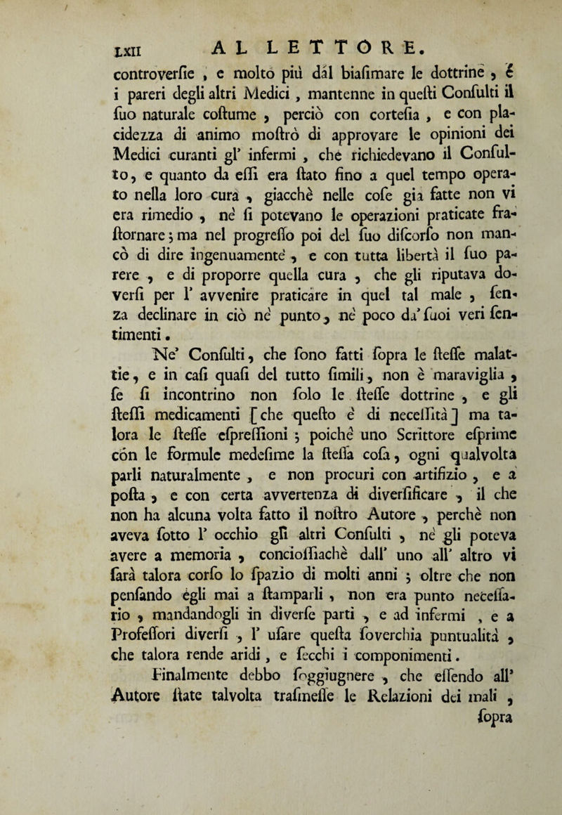 controverfie , c molto più dal biafimare le dottrine , c i pareri degli altri Medici, mantenne in quelli Confulti il fuo naturale coftume , perciò con cortefia , e con pla¬ cidezza di animo moftrò di approvare le opinioni dei Medici curanti gl’ infermi , che richiedevano il Confit¬ to, e quanto da effi era fiato fino a quel tempo opera¬ to nella loro cura , giacche nelle cofe gii fatte non vi era rimedio , nè fi potevano le operazioni praticate fra- ftornare $ ma nel progreffo poi del fuo dilcorfo non man¬ cò di dire ingenuamente , e con tutta libertà il luo pa¬ rere , e di proporre quella cura , che gli riputava do¬ verli per T avvenire praticare in quel tal male , fen- za declinare in ciò nè punto 5 nè poco da' Tuoi veri fen- timenti • Ne* Confulti, che fono fatti fopra le fìeffe malat¬ tie , e in cali quali del tutto limili, non è maraviglia , fe fi incontrino non folo le tìeffe dottrine , e gli fteffi medicamenti [che quello è di necellità] ma ta¬ lora le fleffe elpreffioni \ poiché uno Scrittore efprimc con le formule medefime la fteiTa colà, ogni qualvolta parli naturalmente , e non procuri con artifizio , e a polla , e con certa avvertenza di diverfificare ^ il che non ha alcuna volta fatto il noftro Autore , perchè non aveva fotto Y occhio gli altri Confulti , né gli poteva avere a memoria , conciolfiachè dall' uno all' altro vi larà talora corfo lo fpazìo di molti anni $ oltre che non penlàndo égli mai a ftamparli , non era punto netelfa- rio , mandandogli in diverfe parti ^ e ad infermi , e a Profeffori diverfi , Y ulàre quella foverchia puntualità , che talora rende aridi, e fecchi i componimenti. Finalmente debbo foggiugnere , che elTendo all* Autore fiate talvolta trafmeffe le Relazioni dei mali ,