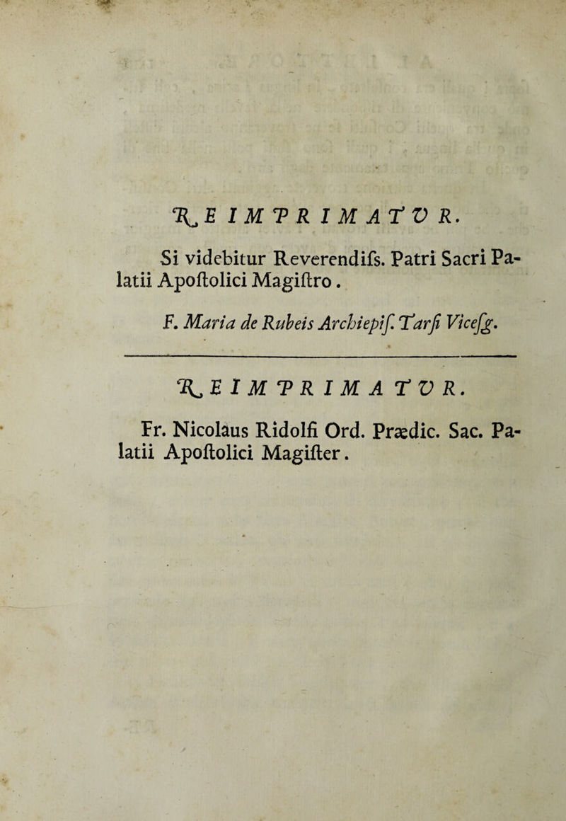 I M T> R I M AT V R. Si videbitur Reverendifs. Patri Sacri Pa- ìatii Apoftolici Magiftro. F. Maria de Rubeis Arcbiepif. Tarfi Vicefg. %,E I M T R I M A TV R. Fr. Nicolaus Ridolfi Ord. Praedic. Sac. Pa- latii Apoftolici Magifter.