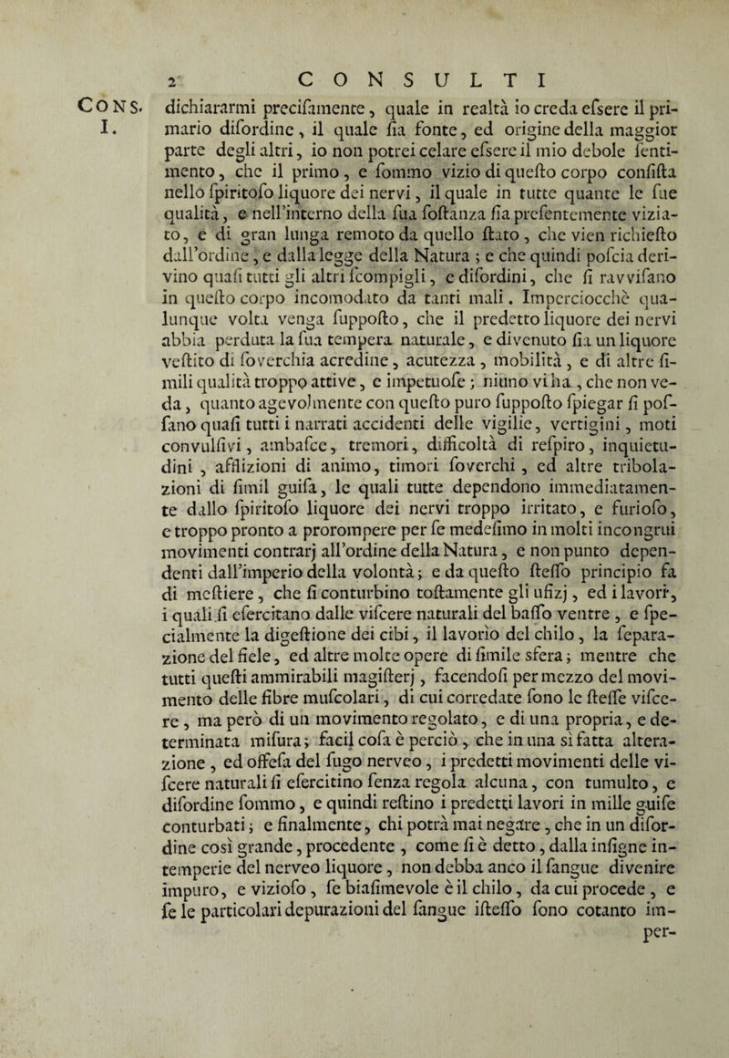 CONS> dichiararmi precifiimente, quale in realtà io credaefsere il pri- I. mario difordine, il quale fia fonte, ed origine della maggior parte degli altri, io non potrei celare efsere il mio debole fenti- mento, che il primo , e fommo vizio di quello corpo confida nello fpiritofo liquore dei nervi, il quale in tutte quante le fue qualità, e nelfinterno della fua fodanza Ilaprcfentemente vizia¬ to, e di gran lunga remoto da quello flato, che vien richiedo dalfordine, e dalla legge della Natura ; e che quindi pofcia deri¬ vino quali tutti gli altri fcompigli, edifordini, che fi ravvifano in quello corpo incomodato da tanti mali. Imperciocché qua¬ lunque volta venga fuppodo, che il predetto liquore dei nervi abbia perduta la fua tempera naturale, e divenuto fia un liquore vedito di foverchia acredine, acutezza , mobilità , e di altre li¬ mili qualità troppo attive, e iinpetuofe ; ninno vi ha , che non ve¬ da , quanto agevolmente con quedo puro fuppodo fpiegar fi pof- fano quali tutti i narrati accidenti delle vigilie, vertigini, moti con vallivi, ambafce, tremori, difficoltà di refpiro, inquietu¬ dini , afflizioni di animo, timori foverchi, ed altre tribola¬ zioni di fitnil guifa, le quali tutte dependono immediatamen¬ te dallo fpiritofo liquore dei nervi troppo irritato, e furiofo, e troppo pronto a prorompere per fe medefimo in molti incongrui movimenti contrarj all’ordine della Natura, e non punto depen¬ denti dall’imperio della volontà j e da quedo delfo principio fa di mediere, che fi conturbino todamente gli ufizj, ed i lavori*, i quali fi efercitano dalle vifeere naturali del bado ventre , e [pe¬ daline nte la digedione dei cibi, il lavorìo del chilo, la fepara- zione del fiele, ed altre molte opere di limile sfera ; mentre che tutti quedi ammirabili magiderj, facendoli per mezzo dei movi¬ mento delle fibre mufcolari, di cui corredate fono le delfe vifee¬ re , ma però di un movimento regolato, e di una propria, e de¬ terminata mifura; facil cofa è perciò > che in una sì fatta altera¬ zione , ed offefa del fugo nerveo, i predetti movimenti delle vi¬ feere naturali fi efercitino fenza regola alcuna, con tumulto, e difordine fommo, e quindi redino i predetti lavori in mille g-uife conturbati ; e finalmente, chi potrà mai negare, che in un difor¬ dine così grande, procedente , come fi è detto, dalla infigne in¬ temperie del nerveo liquore , non debba anco il fangue divenire impuro, e viziofo , fe biafimevole è il chilo, da cui procede , e fe le particolari depurazioni del fangue ideffo fono cotanto im- per-