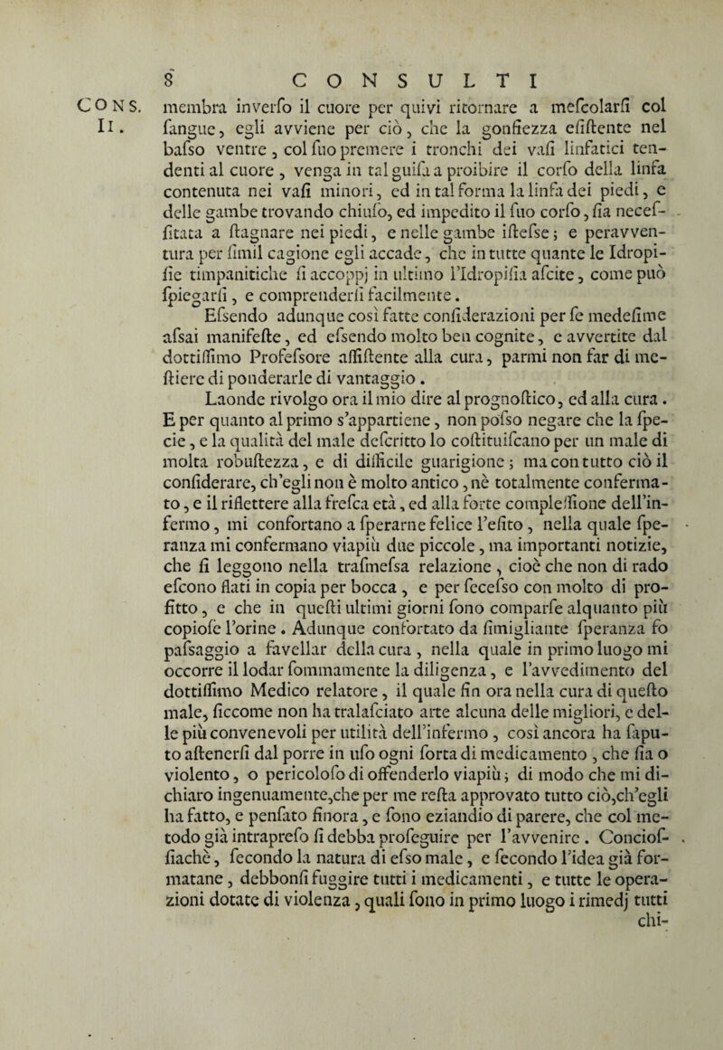 membra inverfo il cuore per quivi ritornare a mefcolarfi col fangue, egli avviene per ciò, che la gonfiezza elidente nel bafso ventre , col Tuo premere i tronchi dei vafi linfatici ten¬ denti al cuore 5 venga in tal guiia a proibire il corfo della linfa contenuta nei vafi minori , ed in tal forma la lindi dei piedi, e delle gambe trovando chiudo, ed impedito il fuo corfo, fia necef- - fitata a bagnare nei piedi, e nelle gambe iflefse ; e peravven- tura per fimil cagione egli accade, che in tutte quante le Idropi- fie timpanitiche fi accoppi in ultimo l’Idropifia afcite, come può fpiegarfi , e comprenderli facilmente. Efsendo adunque così fatte confiderazioni per fe medefime afsai manifefte, ed efsendo molto ben cognite, e avvertite dal dottiamo Profefsore affiliente alia cura, panni non far di me- lliere di ponderarle di vantaggio . Laonde rivolgo ora il mio dire al prognoflico, ed alla cura . E per quanto al primo s'appartiene, non polso negare che la fpe- cie, e la qualità del male defcritto lo coftituifcano per un male di molta robultezza, e di difficile guarigione; ma con tutto ciò il confiderai, ch’egli non è molto antico, nè totalmente conferma¬ to, e il riflettere alla frefca età, ed alla forte compleffione delfin- fermo, mi confortano a fperarne felice l'efito , nella quale fpe- ranza mi confermano viapiìi due piccole, ma importanti notizie, che fi leggono nella trafmefsa relazione , cioè che non di rado efcono flati in copia per bocca , e per fecefso con molto di pro¬ fitto , e che in quelli ultimi giorni fono comparfe alquanto pili copiofè forine . Adunque confortato da fimigliante fperanza fo pafsaggio a favellar della cura , nella quale in primo luogo mi occorre il lodar fommamente la diligenza, e ravvedimento del dottiffimo Medico relatore, il quale fin ora nella cura di quello male, ficcome non ha tralafciato arte alcuna delle migliori, e del¬ le più convenevoli per utilità delfinfenno , così ancora ha lapu- to aftenerfi dal porre in ufo ogni forta di medicamento , che fia o violento, o pericolofo di offenderlo viapiù ; di modo che mi di¬ chiaro ingenuamente,che per me refla approvato tutto ciò,ch'egli ha fatto, e penfato finora, e fono eziandio di parere, che col me¬ todo già intraprefo fi debba profeguire per l’avvenire . Conciof- fiachè, fecondo la natura di efso male, e fecondo l'idea già for¬ matane , debbonfi fuggire tutti i medicamenti, e tutte le opera¬ zioni dotate di violenza, quali fono in primo luogo i rimedj tutti