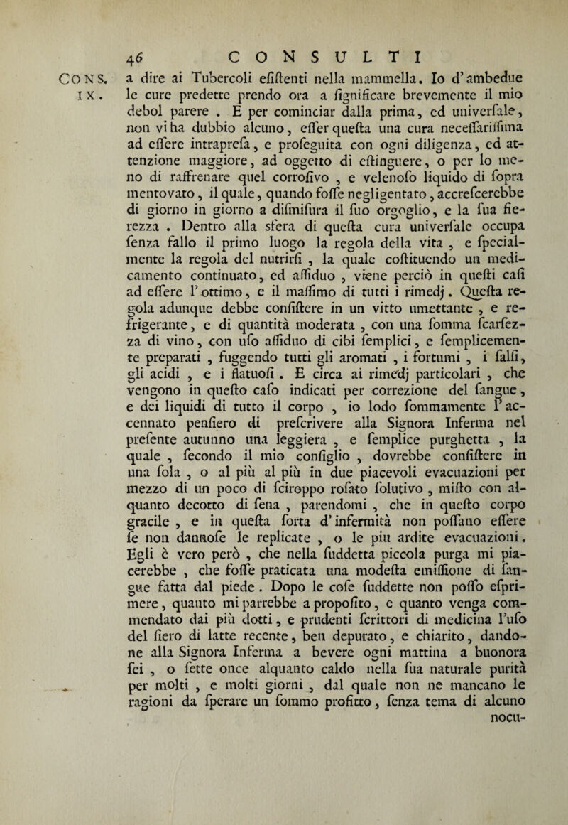 CONS. a dire ai Tubercoli efiftenti nella mammella. Io d’ambedue IX. le cure predette prendo ora a lignificare brevemente il mio deboi parere . E per cominciar dalla prima, ed univerfale, non vi ha dubbio alcuno, cffer quella una cura neceffariffima ad effere intraprefa, e profcguita con ogni diligenza, ed at¬ tenzione maggiore, ad oggetto di eflinguere, o per lo me¬ no di raffrenare quel corrofivo , e velenofo liquido di (opra mentovato, il quale, quando foffe negligentato, accrefcerebbe di giorno in giorno a difmifura il Tuo orgoglio, e la Tua fie¬ rezza . Dentro alla sfera di quella cura univerfale occupa fenza fallo il primo luogo la regola della vita , e fpecial- mente la regola del nutrirli , la quale collituendo un medi¬ camento continuato, ed affiduo , viene perciò in quelli cali ad effere l’ottimo, e il maffimo di tutti i rim ed;. Quella re¬ gola adunque debbe conigliere in un vitto umettante , e re¬ frigerante , e di quantità moderata , con una fomma fcarfez- za di vino, con ufo alfiduo di cibi femplici, e femplicemen- te preparati , fuggendo tutti gli aromati , i fortumi , i falli, gli acidi , e i flatuofi . E circa ai rimedj particolari , che vengono in quello cafo indicati per correzione del fangue, e dei liquidi di tutto il corpo , io lodo fommamente T ac¬ cennato penfiero di prefcrivere alla Signora Inferma nel prefente autunno una leggiera , e femplice purghetta , la quale , fecondo il mio configlio , dovrebbe confiliere in una fola , o al più al più in due piacevoli evacuazioni per mezzo di un poco di fciroppo rofato folutivo , millo con al¬ quanto decotto di fena , parendomi , che in quello corpo gracile , e in quella forta d’infermità non poffano effere fe non dannofe le replicate , o le piu ardite evacuazioni. Egli è vero però , che nella fuddetta piccola purga mi pia¬ cerebbe , che foffe praticata una modella emilfione di fan¬ gue fatta dal piede . Dopo le cofe fuddette non poffo efpri- mere, quanto mi parrebbe a propofito, e quanto venga com¬ mendato dai più dotti, e prudenti fcrittori di medicina l’ufo del fiero di latte recente, ben depurato, e chiarito, dando¬ ne alla Signora Inferma a bevere ogni mattina a buonora fei , o fette once alquanto caldo nella fua naturale purità * per molti , e moki giorni , dal quale non ne mancano le ragioni da fperare un fommo profitto, fenza tema di alcuno nocu-