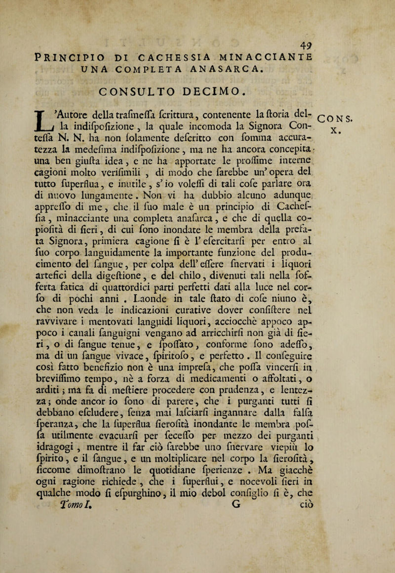 Principio di cachessia minacciante UNA COMPLETA ANASARCA. CONSULTO DECIMO• L'Autore della tra fin e fifa fcrittura, contenente la ftoria del¬ la indifpofizione , la quale incomoda la Signora Con- tefla N. N. ha non folamente defcritto con fomma accura¬ tezza la medefima indifpofizione, ma ne ha ancora concepita ■ una ben giuda idea , e ne ha apportate le prolfime interne cagioni molto verifimili , di modo che farebbe un'opera del tutto fuperfiua, e inutile , s'io volefiì di tali cofe parlare ora di nuovo lungamente . Non vi ha dubbio alcuno adunque appreffo di me, che il fuo male è un principio di Cachef- fia, minacciante una completa anafarca, e che di quella co- piofità di fieri, di cui fono inondate le membra della preta¬ ta Signora, primiera cagione fi è Y efercitarfi per entro al fuo corpo languidamente la importante funzione del produ- cimento del fangue, per colpa delfeffere fnervati i liquori artefici della digeftione, e del chilo, divenuti tali nella fof- ferta fatica di quattordici parti perfetti dati alla luce nel cor- fo di pochi anni . Laonde in tale fiato di cofe niuno è, che non veda le indicazioni curative dover confiftere nel ravvivare i mentovati languidi liquori, acciocché appoco ap¬ poco i canali fanguigni vengano ad arricchirli non già di fie¬ ri, o di fangue tenue, e fpolfato, conforme fono adefio, ma di un fangue vivace, fpiritofo, e perfetto . Il confeguire così fatto benefizio non è una imprefa, che polfa vincerli in brevilfimo tempo, nè a forza di medicamenti o affoltati, o arditi ; ma fa di meftiere procedere con prudenza, e lentez¬ za ; onde ancor io fono di parere, che i purganti tutti fi debbano efcludere, fenza mai lafciarfi ingannare dalla falfa fperanza, che la fuperflua fierolità inondante le membra pof- fa utilmente evacuarli per fecelfo per mezzo dei purganti idragogi , mentre il far ciò farebbe uno fnervare viepiù lo fpirito, e il fangue, e un moltiplicare nel corpo la fierofità , ficcome dimoftrano le quotidiane fperienze . Ma giacché ogni ragione richiede , che i fuperfiui, e nocevoli fieri in qualche modo fi efpurghino, il mio deboi configlio fi è, che Tomo!* G ciò CONS. X.