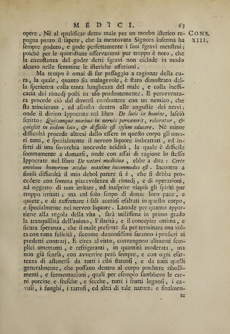 opere . Nè al qualificar detto male per un morbo itterico re- C O N S. pugna punto il fapere, che la mentovata Signora Inferma ha xm. femprc goduto, e gode perfettamente i fuoi fgravi menftrui; poiché per le quotidiane offervazioni pur troppo è noto, che la circoftanza del goder detti fgravi non elclude in modo alcuno nelle femmine le itteriche affezioni. Ma tempo è ornai di far paffaggio a ragionar della cu¬ ra , la quale, quanto tta malagevole, è flato dimoftrato dal¬ la fperienza colla tanta lunghezza del male , e colla ineffi¬ cacia dei rimedj potti in ufo prudentemente. E peravventu- ra procede ciò dal doverli combattere con un nemico, che tta trincièrato , ed afcoflo dentro alle anguftie dei nervi ; onde il divino ippocrate nel libro De locis in homìne, lafciò Icritto: Qukumque morbus in nervis pervenerìt, roboratur , & quiefcit iti eodem loco, &• difficile eft ipfum e due ere. Nè minor difficoltà procede altresì dallo effere in qucfto corpo gli umo¬ ri tutti, e fpezialmente il nerveo liquore imbrattati , ed in¬ fetti di una foverchia nocevole acidità , la quale è difficile fommamente a domarli, onde con affai di ragione lo fteffo Ippocrate nel libro De veteri medicina , ebbe a dire : Certe omnium humorum acidus maxime incommodus eft . Incontro a fienili difficoltà il mio deboi parere fi è , che fi debba pro¬ cedere con fomma piacevolezza di rimedj , e di operazioni, ad oggetto di non irritare, ed inafprire viapiù gli (piriti pur troppo irritati ; ma col foìo feopo di donar loro pace , e quiete, e di raffrenare i fali acetofi efaltati in quello corpo, e fpecialmente nel nerveo liquore. Laonde per quanto appar¬ tiene alla regola della vita , farà utiliffima in primo grado la tranquillità dettammo, V ilarità, e il concepire ottima, e fìcura fperanza, che il male prefente tta per terminare una vol¬ ta con tutta felicità , ficcomc dannofiffimi faranno i pentteri ai predetti contrarj. E circa al vitto, convengono alimenti fem- plici umettanti , e refrigeranti , in quantità moderata , ma non già fcarfa, con avvertire però fempre, e con ogni efat- tezza di aftenerfi da tutti i cibi flatuott , e da tutti quelli generalmente, che poffano dentro al corpo produrre ribolli- menti , e fermentazioni, quali per efempio farebbero le car¬ ni porcine e frefche , e fecche, tutti i frutti legnott , i ca¬ voli 5 i funghi, i tartufi, ed altri di tale natura ; e finalmen¬ te