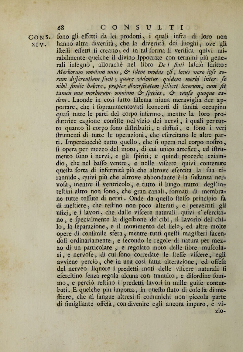 CONS. fono gli effetti da lei prodotti, i quali infra di loro non xiv. hanno altra divertita, che la divertita dei luoghi, ove gli iftetti effetti fi creanos ed in tal forma fi verifica quivi mi¬ rabilmente quelche il divino Ippocrate con termini più gene¬ rali infegnò , allorachè nel libro De i flati lafciò fcritto : Morborum omnium unus, ò° idem modus efl, locus vero ipfe eo- rum dijferentiam facit ; quare videntur quidem morbi inter fe nihii firniie habere, propter diverfltatem feilieet locorum, cum Jìt tamen una morborum omnium & fpecies, & caufli quoque ea- dem . Laonde in così fatto fìftema niuna meraviglia dee ap¬ portare, che i foprammentovati fconcerti di fanità occupino quali tutte le parti del corpo infermo, mentre la loro pro¬ duttrice cagione confitte nel vizio dei nervi, i quali per tut¬ to quanto il corpo fono diftribuiti, e diffufì, e fono i veri finimenti di tutte le operazioni, che efercitano le altre par¬ ti. Imperciocché tutto quello, che fi opera nel corpo noftro, fi opera per mezzo del moto, di cui unico artefice, ed iftru- mento fono i nervi, e gli {piritii e quindi procede eziam- dio, che nel baffo ventre, e nelle vifeere quivi contenute quella forta di infermità più che altrove efercita la lua ti¬ rannide , quivi più che altrove abbondante è la foftanza ner- vofa, mentre il ventricolo, e tutto il lungo tratto degl’in- teftini altro non fono, che gran canali, formati di membra¬ ne tutte teffute di nervi. Onde da quello fleffo principio fa di meftiere, che reftino non poco alterati, e pervertiti gli ufìzj, e i lavori, che dalle vifeere naturali quivi s efercita¬ no , e fpecialmente la digeflione de’ cibi, il lavorìo del chi¬ lo , la feparazione, e il movimento del fiele, ed altre molte opere di confimile sfera, mentre tutti quelli magifteri facen¬ doli ordinariamente , e fecondo le regole di natura per mez¬ zo di un particolare , e regolato moto delle fibre mufcola- ri, e nervofe, di cui fono corredate le flette vifeere, egli avviene perciò, che in una così fatta alterazione, ed offefa del nerveo liquore i predetti moti delle vifeere naturali fi efercitino fenza regola alcuna con tumulto, e difordine forn¬ irlo, e perciò reftino i predetti lavori in mille guife contur¬ bati . E quelche più importa , in quello flato di cole fa di me- Hiere, che al fangue altresì lì comunichi non piccola parte di fimigliante offefa, con divenire egli ancora impuro, e vi-