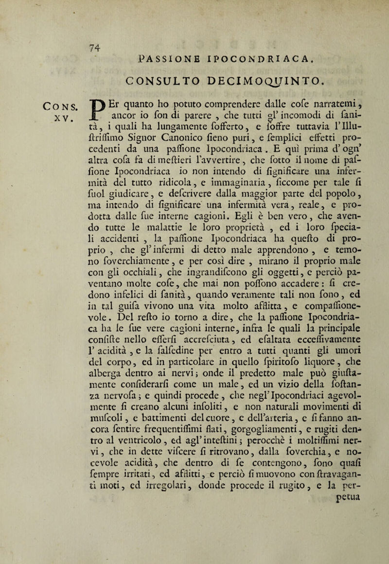 XY. 74 PASSIONE IPOCONDRI AC A, CONSULTO DECIMOQJJINTO. PEr quanto ho potuto comprendere dalle cofe narratemi * ancor io fon di parere , che tutei gl’ incomodi di falli¬ ta, i quali ha lungamente fofferto, e loffre tuttavia lTllu- ftrifllmo Signor Canonico fieno puri, e femplici effetti pro¬ cedenti da una paffione Ipocondriaca . E qui prima d’ ogii’ altra cofa fa di meflieri l’avvertire, che fotto il nome di paf¬ fione Ipocondriaca io non intendo di lignificare una infer¬ mità del tutto ridicola, e immaginaria, ficcome per tale fi fuol giudicare, e deferivere dalla maggior parte del popolo, ma intendo di lignificare una infermità vera, reale, e pro¬ dotta dalle fue interne cagioni. Egli è ben vero, che aven¬ do tutte le malattie le loro proprietà , ed i loro fpecia- li accidenti , la pafiione Ipocondriaca ha quello di pro¬ prio , che gl’ infermi di detto male apprendono , e temo¬ no foverchiamente, e per così dire , mirano il proprio male con gli occhiali, che ingraudifeono gli oggetti, e perciò pa¬ ventano molte cofe, che mai non polfono accadere : fi cre¬ dono infelici di fanità, quando veramente tali non fono, ed in tal guifa vivono una vita molto afflitta, e compaflìone- vole. Del reflo io torno a dire, che la pafiione Ipocondria¬ ca ha le fue vere cagioni interne, infra le quali la principale confifte nello efierfi accrefciuta, ed efaltata eccefilvamente 1’ acidità , e la falfedine per entro a tutti quanti gli umori del corpo, ed in particolare in quello fpiritofo liquore, che alberga dentro ai nervi ; onde il predetto male può giufla- mentc confiderarfi come un male, ed un vizio della foftan- za nervofa ; e quindi procede , che negl’ Ipocondriaci agevol¬ mente fi creano alcuni infoliti, e non naturali movimenti di mufcoli, e battimenti del cuore, e dell’arteria, e fi fanno an¬ cora fentire frequentiflìmi flati, gorgogliamenti, e rugiti den¬ tro al ventricolo, ed agl’ inteflini ; perocché i moltiflimi ner¬ vi , che in dette vifeere fi ritrovano, dalla foverchia, e no¬ tevole acidità, che dentro di fe contengono, fono quafi fempre irritati, ed afflitti, e perciò fi muovono con flravagan- ti moti, ed irregolari, donde procede il rugito, e la per¬ petua