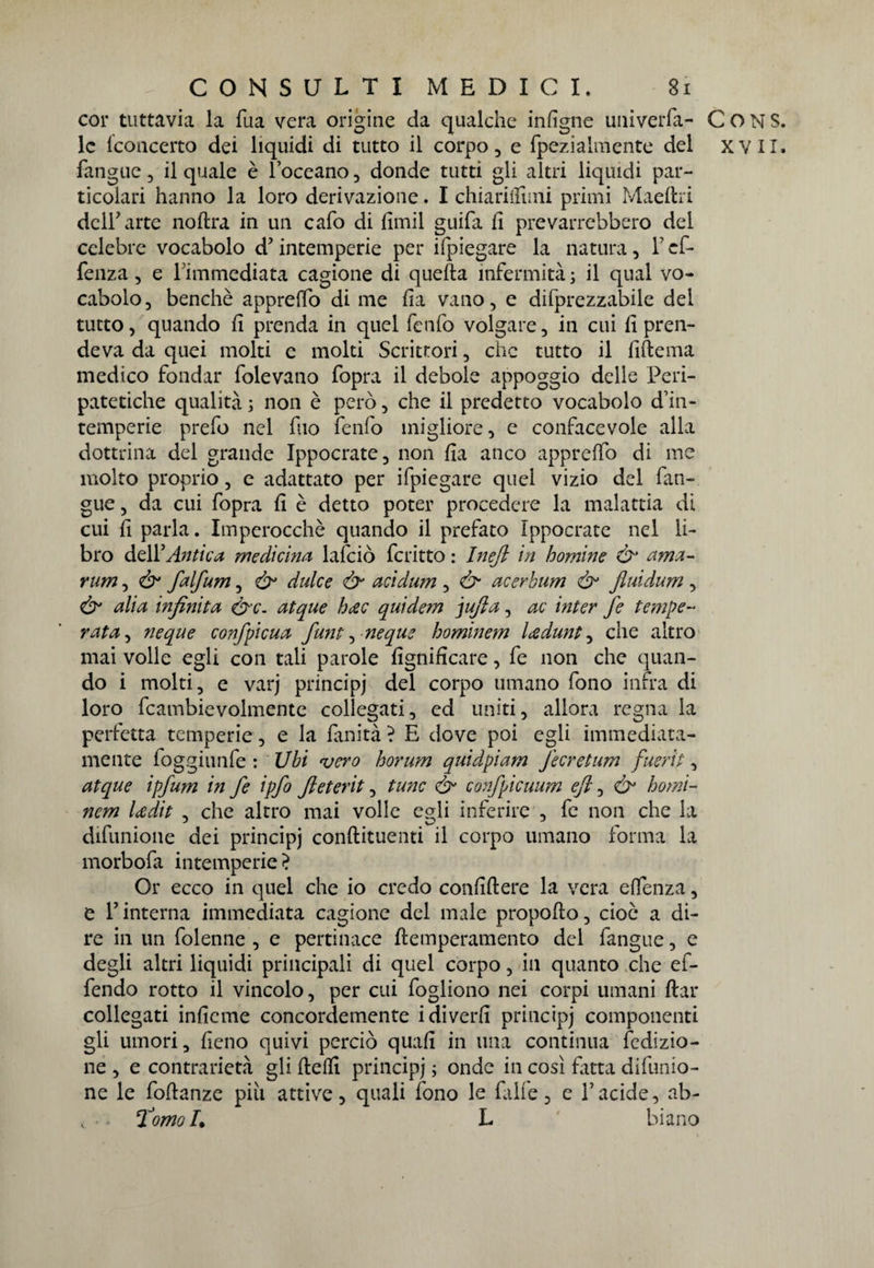 cor tuttavia la Tua vera origine da qualche infigne uiiiveiTa- CONS. le {concerto dei liquidi di tutto il corpo, e fpeziaimente del xvil. fangue, il quale è Toccano, donde tutti gli altri liquidi par¬ ticolari hanno la loro derivazione. I chiariflìmi primi Maeftri dclTarte noftra in un cafo di fimil guifa fi prevarrebbero del celebre vocabolo d? intemperie per ilpiegare la natura, T cf- fenza, e Timmcdiata cagione di quella infermità ; il qual vo¬ cabolo, benché apprefio di me fia vano, e difprezzabile del tutto, quando fi prenda in quel fenfo volgare, in cui fi pren¬ deva da quei molti e molti Scrittori, che tutto il fiftema medico fondar folevano fopra il debole appoggio delle Peri- patetiche qualità ; non è però, che il predetto vocabolo d’in¬ temperie prefo nel filo fenfo migliore, e confacevole alla dottrina del grande Ippocrate, non fia anco apprefio di me molto proprio, e adattato per ifpiegare quel vizio del fan¬ gue , da cui fopra fi è detto poter procedere la malattia di cui fi parla. Imperocché quando il prefato Ippocrate nel li¬ bro delY Antica medichiti lafciò fcritto : Inejl in homine &’ ama- rum, Ò1 falfum, &• dulce & acidum , & acerbum & jluidum , Ò' alia infinita &c. atque h<zc quidem jufia, ac inter fe tempe¬ rata, neque confpicua funi:, neque hominem Icedunt, che altro mai volle egli con tali parole lignificare, fe non che quan¬ do i molti, e varj principi del corpo umano fono infra di loro fcambievolmente collegati, ed uniti, allora regna la perfetta temperie, e la fanità ? E dove poi egli immediata¬ mente foggiunfe : Ubi vero horum quidpiam J'ecretum fuerit, atque ipfum in fe ipfo Jleterit, fune & co?ìfpicuum eft, & homi¬ nem Udit , che altro mai volle egli inferire , fe non che la difunione dei principi conftituenti il corpo umano forma la morbofa intemperie ? Or ecco in quel che io credo confiftere la vera efienza, e T interna immediata cagione del male propofto, cioè a di¬ re in un folenne , e pertinace ftemperamento del fangue, e degli altri liquidi principali di quel corpo, in quanto che ef- fendo rotto il vincolo, per cui fogliono nei corpi umani fiat collegati inficine concordemente idiverfi principj componenti gli umori, fieno quivi perciò quafi in una continua {edizio¬ ne , e contrarietà gli ftefiì principj ; onde in così fatta difunio¬ ne le foflanze piu attive, quali fono le falle, e T acide, ab- v • forno L L biano