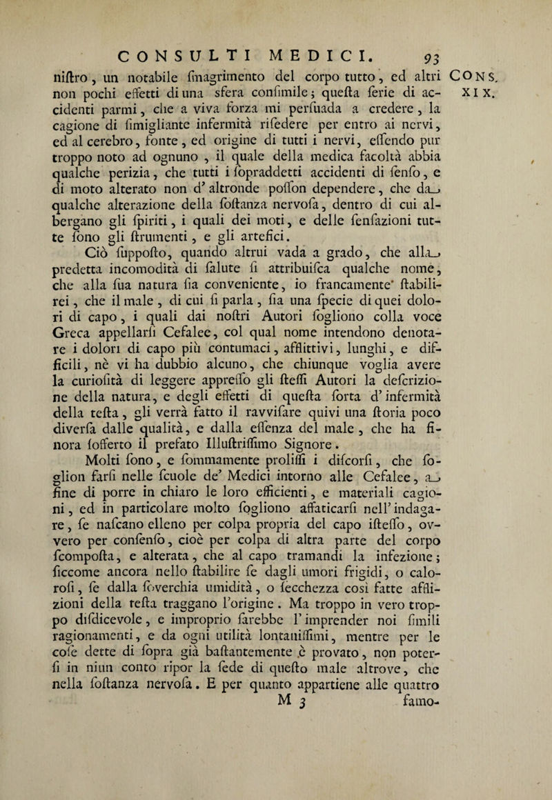 niftro , un notabile fmagrirnento del corpo tutto, ed altri COns. non pochi effetti di una sfera confinile ; quella ferie di ac- XI x. cidenti parmi, che a viva forza mi perfuada a credere , la cagione di fimigliante infermità rifedere per entro ai nervi, ed al cerebro, fonte , ed origine di tutti i nervi, elfendo pur troppo noto ad ognuno , il quale della medica facoltà abbia qualche perizia, che tutti i lòpraddetti accidenti di iènfo, e di moto alterato non d? altronde polìon dependere, che da_» qualche alterazione della foflanza nervofa, dentro di cui al¬ bergano gli {piriti, i quali dei moti, e delle fenfazioni tut¬ te fono gli finimenti, e gli artefici. Ciò fuppofto, quando altrui vada a grado, che alla_» predetta incomodità di fallite fi attribuita qualche nome, che alla fua natura fia conveniente, io francamente* ftabili- rei, che il male , di cui fi parla , fia una fpecie di quei dolo¬ ri di capo, i quali dai noftri Autori fogliono colla voce Greca appellarli Cefalee, col qual nome intendono denota¬ re i dolori di capo piu contumaci, afflittivi, lunghi, e dif¬ ficili, nè vi ha dubbio alcuno, che chiunque voglia avere la curiofità di leggere appreffo gli fteffi Autori la defcrizio- ne della natura, e degli effetti di quella forta d’infermità della tefta, gli verrà fatto il ravvifare quivi una ftoria poco diverfa dalle qualità, e dalla effcnza del male , che ha fi¬ nora (offerto il prefato Illuftriffimo Signore. Molti fono, e fommamente proliffi i difcorfi, che fo- glion farfi nelle fcuole de’ Medici intorno alle Cefalee, a_j fine di porre in chiaro le loro efficienti, e materiali cagio¬ ni , ed in particolare molto fogliono affaticarfi nell’ indaga¬ re , fe nafcano elleno per colpa propria dei capo ifteffo, ov¬ vero per conlenfo, cioè per colpa di altra parte del corpo fcompofta, e alterata, che al capo tramandi la infezione; ficcome ancora nello ftabilire fe dagli umori frigidi, o calo- rofi, le dalla loverchia umidità, o lecchezza così Fatte affli¬ zioni della tefta traggano l’origine . Ma troppo in vero trop¬ po difdicevole, e improprio farebbe l’imprender noi limili ragionamenti, e da ogni utilità lontaniffimi, mentre per le colè dette di {opra già baftantemente .è provato, non poter- fi in niun conto ripor la fede di quello male altrove, che nella foftanza nervofa. E per quanto appartiene alle quattro M 3 famo-