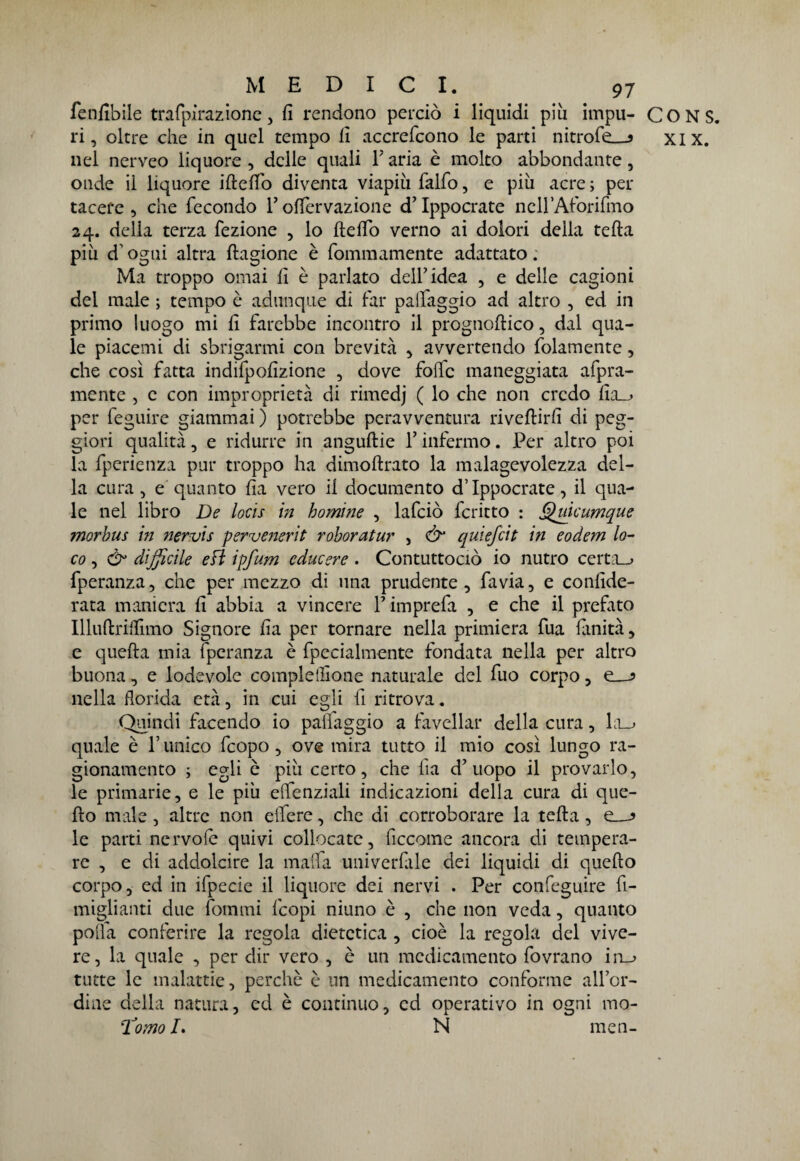 fenfibile trafpirazione , fi rendono perciò i liquidi più impu¬ ri , oltre che in quel tempo fi accrefcono le parti nitrofe__j nel nerveo liquore, delle quali l'aria è molto abbondante, onde il liquore iftefiò diventa viapiù falfo, e più acre; per tacere, che fecondo P offervazione d’Ippocrate ncll’Aforifmo 24. delia terza fezione , lo ftelfo verno ai dolori della tefta più d'ogni altra Stagione è fommamente adattato. Ma troppo ornai fi è parlato dell’idea , e delle cagioni dei male ; tempo è adunque di far palfaggio ad altro , ed in primo luogo mi fi farebbe incontro il prognostico, dal qua¬ le piacemi di sbrigarmi con brevità , avvertendo fidamente, che così fatta indifpofizione , dove folle maneggiata aspra¬ mente , c con improprietà di rimedj ( lo che non credo fia_^ per feguirc giammai ) potrebbe peravventura riveftirfi di peg¬ giori qualità, e ridurre in anguftie f infermo. Per altro poi la fperienza pur troppo ha dimostrato la malagevolezza del¬ la cura, e quanto fia vero il documento d’Ippocrate, il qua¬ le nel libro De locis in homìne , lafciò fcritto : Quicumque ?norbus in nervis perve?ierit roboratur , & quiefcit in eodem lo¬ co , & difficile efi ipfurn cducere . Contuttociò io nutro certa__> fperanza, che per mezzo di una prudente, fa via, e conside¬ rata maniera fi abbia a vincere P imprefa , e che il prefato Illuftrilfimo Signore fia per tornare nella primiera fua finità, e quella mia fperanza è Specialmente fondata nella per altro buona, e lodevole complelfione naturale del fuo corpo, e_-? nella florida età, in cui egli fi ritrova. Quindi facendo io palfaggio a favellar della cura, la_> quale è Punico fcopo, ove mira tutto il mio così lungo ra¬ gionamento ; egli è più certo, che ha d’uopo il provarlo, le primarie, e le più elfenziali indicazioni della cura di que¬ sto male, altre non elfere, che di corroborare la tefta, le parti nervole quivi collocate, ficcome ancora di tempera¬ re , e di addolcire la malfa univerfile dei liquidi di quefto corpo, ed in ifpecie il liquore dei nervi . Per confeguire fi- miglianti due fonimi fcopi ninno è , che non veda, quanto polla conferire la regola dietetica , cioè la regola del vive¬ re, la quale , per dir vero , è un medicamento fovrano in_^ tutte le malattie, perchè è un medicamento contbrme all’or- diae della natura, ed è continuo, cd operativo in ogni mo- Tomo L N men- CONS. XIX.