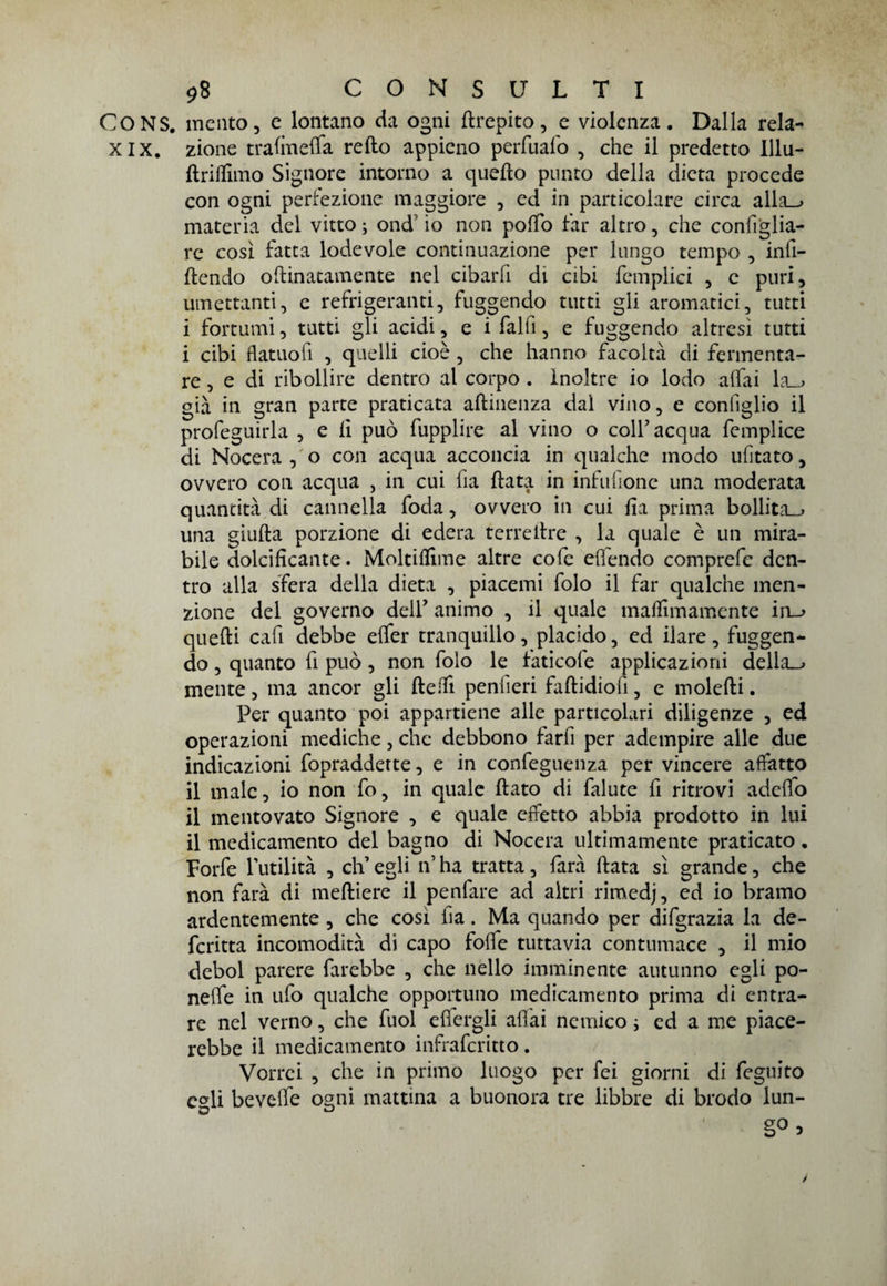 CONS. mento, e lontano da ogni ftrepito, e violenza. Dalla rela- XIX. zione traimela refto appieno perfuafo , che il predetto Illu- ftrilfimo Signore intorno a quello punto della dieta procede con ogni perfezione maggiore , ed in particolare circa alla_» materia del vitto ; ond io non poffo far altro, che configlia¬ re così fatta lodevole continuazione per lungo tempo , infl¬ uendo oftinatamente nel cibarfi di cibi femplici , c puri, umettanti, e refrigeranti, fuggendo tutti gli aromatici, tutti i fortumi, tutti gli acidi, e i falfi, e fuggendo altresì tutti i cibi flatuofi , quelli cioè, che hanno facoltà di fermenta¬ re, e di ribollire dentro al corpo . inoltre io lodo alfai la_> già in gran parte praticata aftinenza dal vino, e configlio il profeguirla , e li può fupplire al vino o colf acqua femplice di Nocera , o con acqua acconcia in qualche modo ufitato, ovvero con acqua , in cui fia fiata in infu (ione una moderata quantità di cannella foda, ovvero in cui fia prima bollita^ una giufta porzione di edera terrellre , la quale è un mira¬ bile dolcificante. Moltilfime altre cofe efiendo comprefe den¬ tro alla sfera della dieta , piacemi folo il far qualche men¬ zione del governo deir animo , il quale malfimamente in_> quelli cafi debbe elfer tranquillo, placido, ed ilare, fuggen¬ do , quanto fi può, non folo le fatieoi e applicazioni della_j mente, ma ancor gli lleifi penfieri faftidiofi, e molelli. Per quanto poi appartiene alle particolari diligenze , ed operazioni mediche, che debbono farfi per adempire alle due indicazioni fopradderte, e in confeguenza per vincere affatto il male, io non fo, in quale flato di falute fi ritrovi adelfo il mentovato Signore , e quale effetto abbia prodotto in lui il medicamento del bagno di Nocera ultimamente praticato . Forfè l'utilità , elfi egli ifi ha tratta, farà fiata sì grande, che non farà di meftiere il penfare ad altri rimedj, ed io bramo ardentemente , che così ha. Ma quando per difgrazia la de- fcritta incomodità di capo folfe tuttavia contumace , il mio deboi parere farebbe , che nello imminente autunno egli po- nelfe in ufo qualche opportuno medicamento prima di entra¬ re nel verno, che fuol elfergli aliai nemico ; ed a me piace¬ rebbe il medicamento infraferitto. Vorrei , che in primo luogo per fei giorni di feguito c°\i bevelfe ogni mattina a buonora tre libbre di brodo lun¬ go > /