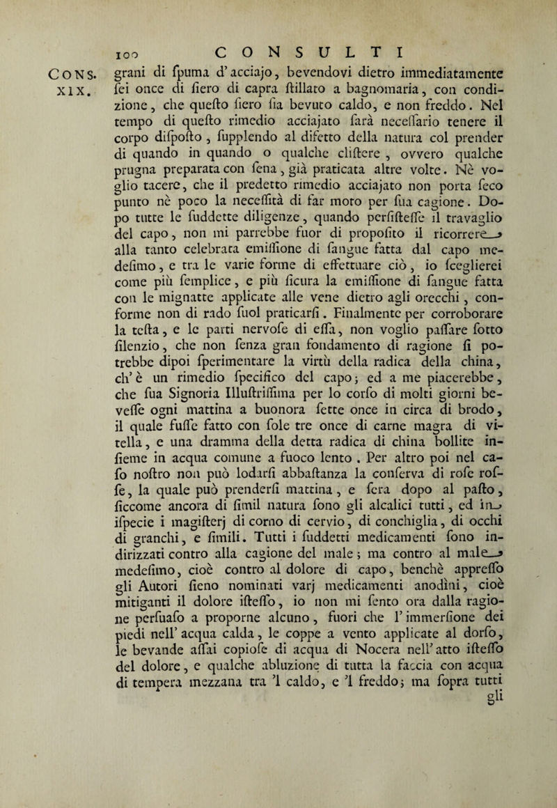 CONS. grani di fpuma d’acciajo, bevendovi dietro immediatamente XIX. ìei once di fiero di capra figliato a bagnomaria, con condi¬ zione , che quefto fiero ila bevuto caldo, e non freddo. Nel tempo di quefto rimedio acciajato farà necelfario tenere il corpo dilpofto , fupplendo al difetto della natura col prender di quando in quando o qualche cliftere , ovvero qualche prugna preparata con fena, già praticata altre volte. Nè vo¬ glio tacere, che il predetto rimedio acciajato non porta feco punto nè poco la neceifità di far moro per fua cagione. Do¬ po tutte le fuddette diligenze, quando perfiftelte il travaglio del capo, non mi parrebbe fuor di propofito il ricorrerei alla tanto celebrata emiilione di fangue fatta dal capo me- defimo, e tra le varie forme di effettuare ciò, io fceglierei come piu femplice, e piu ficura la emiffione di fangue fatta con le mignatte applicate alle vene dietro agli orecchi, con¬ forme non di rado fuol praticarli. Finalmente per corroborare la tefta, e le parti nervofe di effa, non voglio palfare fotto filenzio, che non fenza gran fondamento di ragione fi po¬ trebbe dipoi fperimentare la virtù della radica della china, eh’ è un rimedio fpecifico del capo ; ed a me piacerebbe, che fua Signoria Illuftriflìma per lo corfo di molti giorni be¬ vette ogni mattina a buonora fette once in circa di brodo, il quale fuffe fatto con fole tre once di carne magra di vi¬ tella, e una dramma della detta radica di china bollite in¬ ficine in acqua comune a fuoco lento . Per altro poi nel ca- fo noftro non può lodarli abbaftanza la conferva di rote rofi¬ fe , la quale può prenderli mattina, e fera dopo al palio, ficcome ancora di fimil natura fono gli alcalici tutti , ed in_> ifpecie i magifterj di corno di cervio, di conchiglia, di occhi di granchi, e limili. Tutti i fuddetti medicamenti fono in¬ dirizzati contro alla cagione del male ; ma contro al male—? medefimo, cioè contro al dolore di capo, benché apprelfo gli Autori fieno nominati varj medicamenti anodini, cioè mitiganti il dolore iftelfo, io non mi tento ora dalla ragio¬ ne perfuafo a proporne alcuno, fuori che V immerfione dei piedi nell’acqua calda, le coppe a vento applicate al dorfo, le bevande alfai copiote di acqua di Nocera nell’atto iftelfo del dolore, e qualche abluzione di tutta la faccia con acqua di tempera mezzana tra 1 caldo, e 1 freddo ; ma fopra tutti