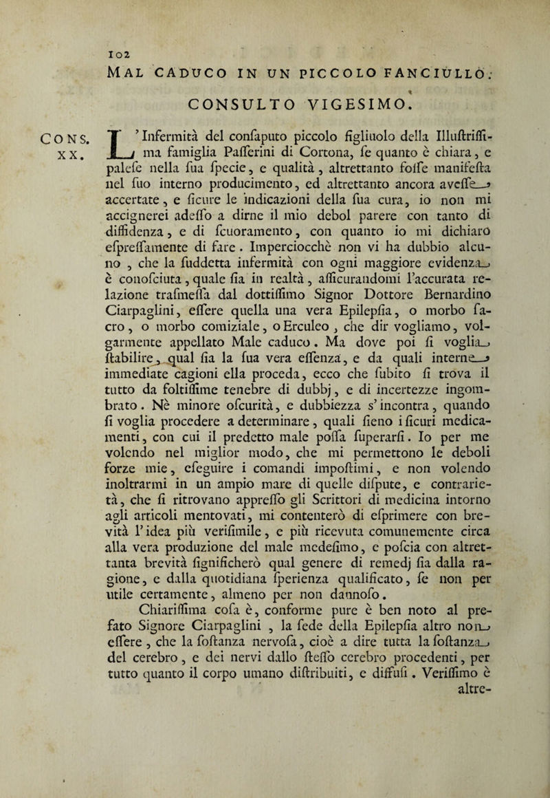 CO NS. XX. Mal caduco in un piccolo fanciullo.- CONSULTO VIGESIMO. L’Infermità del confaputo piccolo figliuolo della Illuftriffi- ma famiglia Pafferini di Cortona, fe quanto è chiara, e palefe nella fua fpecie, e qualità, altrettanto folfe manifefta nel fuo interno producimento, ed altrettanto ancora averte—* accertate, e fìcure le indicazioni della fua cura, io non mi accignerei adeffo a dirne il mio deboi parere con tanto di diffidenza, e di fcuoramento, con quanto io mi dichiaro efpreffamente di fare . Imperciocché non vi ha dubbio alcu¬ no , che la fuddetta infermità con ogni maggiore evidenza.) è conofciuta , quale fia in realtà , affiorandomi l’accurata re¬ lazione trafmeffa dal dottiffimo Signor Dottore Bernardino Ciarpaglini, effere quella una vera Epilepfia, o morbo fa- cro , o morbo comiziale, o Erculeo , che dir vogliamo, vol¬ garmente appellato Male caduco. Ma dove poi fi voglia.* ftabilire, qual fia la fua vera effenza, e da quali interne—* immediate cagioni ella proceda, ecco che fubito fi trova il tutto da foltiffime tenebre di dubbj, e di incertezze ingom¬ brato. Nè minore ofcurità, e dubbiezza s’incontra, quando fi voglia procedere a determinare, quali fieno i ficuri medica¬ menti , con cui il predetto male porta fuperarfi. Io per me volendo nel miglior modo, che mi permettono le deboli forze mie, efeguire i comandi importimi, e non volendo inoltrarmi in un ampio mare di quelle difpute, e contrarie¬ tà, che fi ritrovano appreffo gli Scrittori di medicina intorno agli articoli mentovati, mi contenterò di efprimere con bre¬ vità l’idea piu verifimile, e più ricevuta comunemente circa alla vera produzione del male medefimo, e pofeia con altret¬ tanta brevità lignificherò qual genere di remedj fia dalla ra¬ gione, e dalla quotidiana fperienza qualificato, fe non per utile certamente, almeno per non dannofo. Chiariffima cofa è, conforme pure è ben noto al pre¬ fato Signore Ciarpaglini , la fede della Epilepfia altro non_^ eflere , che la foftanza nervofa, cioè a dire tutta la fortanza^. del cerebro, e dei nervi dallo ftefib cerebro procedenti, per tutto quanto il corpo umano diftribuiti, e diffufi . Veriffimo è altre-