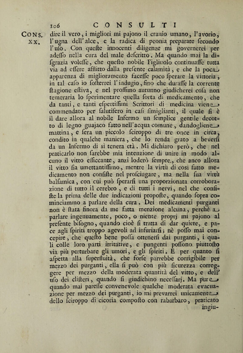 CONS. dire il vero,i migliori mi pajono il cranio umano, Tavorio, xx. l’ugna dell7alce, e la radica di peonia preparate fecondo F ufo. Con quelle innocenti diligenze mi governerei per adeffo nella cura del male defcritto. Ma quando mai la di- fgrazia volefie, che quello nobile Figliuolo continualfe tutta via ad elfere afflitto dalla prefente calamità, e che la poca_> apparenza di miglioramento facelfe poco fperare la vittoria , in tal calo io fo(terrei Y indugio, fino che duralfe la corrente llagione elliva, e nel profilino autunno giudicherei cofa non temeraria lo fperimentare quella fotta di medicamento, che da tanti, e tanti efpertilfimi Scrittori di medicina viene—* commendato per falutifero in cafi fimiglianti, il quale fi è 11 dare allora al nobile Infermo un femplice gentile decot¬ to di legno guajaco fatto nell’acqua comune , dandogliene—* mattina, e fera un piccolo fciroppo di tre once in circa, condito in qualche maniera, che lo renda grato a beverfi da un Infermo di sì tenera età. Mi dichiaro però, che nel praticarlo non farebbe mia intenzione di unire in modo al¬ cuno il vitto efiiccante, anzi loderò fempre,, che anco allora il vitto fia umettantiflimo, mentre la virtù di così fatto me¬ dicamento non confitte nel profciugare, ma nella fua virtù balfamica, con cui può fperarfi una proporzionata corrobora¬ zione di tutto il cerebro , e di tutti i nervi, nel che confi¬ ttela prima delle due indicazioni propofte, quando fopra co¬ minciammo a parlare della cura . Dei medicamenti purganti non è (lata finora da me fatta menzione alcuna, perchè a_> parlare ingenuamente, poco, o niente proprj mi pajono al prefente bifogno, quando cioè fi tratta di dar quiete, e pa¬ ce agli fpiriti troppo agevoli ad infuriarli ; nè pofiò mai con¬ cepire , che quello bene polla ottenerli dai purganti, i qua¬ li colle loro parti irritative, e pungenti polfono piuttofto via più perturbare gli umori, e gli fpiriti. È per quanto fi alpetta alla fuperfluità, che forfè parrebbe corrigibile per mezzo dei purganti, ella fi può con più ficurezza correg¬ gere per mezzo della moderata quantità del vitto, e dell* ufo dei cliften, quando fi giudichino necelfarj. Ma pure—* quando mai patelle convenevole qualche moderata evacua¬ zione per mezzo dei purganti, io mi prevarrei unicamente—* dello fciroppo di cicoria comporto con rabarbaro, praticato ingiù-