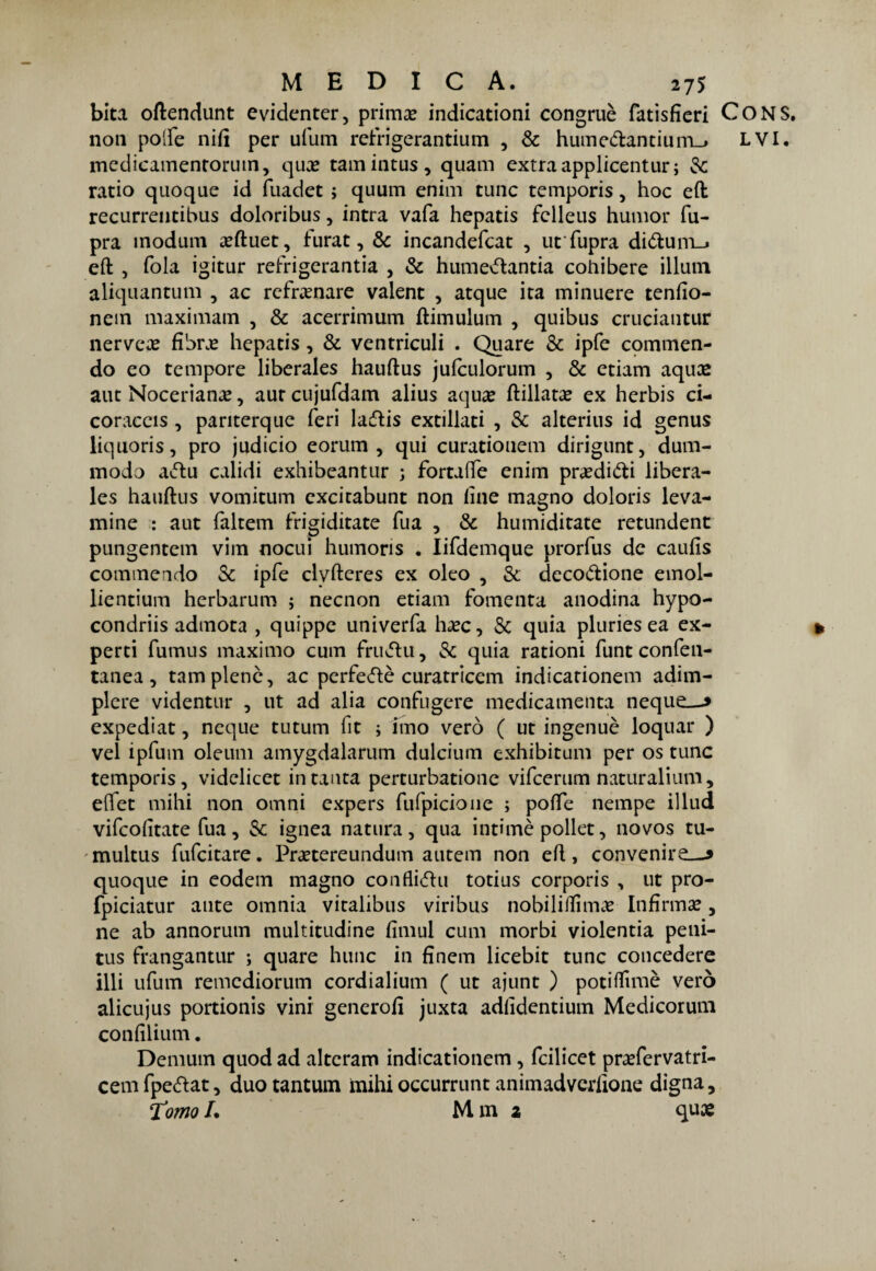 bita oftendunt evidenter, prima? indicationi congruè fatisfìeri CONS. non poife nifi per ufum refrigerantium , Se humedantium_j LVI. medicamentorum, qua? tamincus, quam extra applicentur; & ratio quoque id fuadet ; quum enim cune temporis, hoc eft recurrentibus doloribus, intra vafa hepatis fclleus humor fu- pra modum a?ftuet, furat, Se incandefcat , utfupra didum_» eft , fola igitur refrigerantia , Se humedantia cohibere illuni aliquantum , ac rcfra?nare valent , atque ita minuere tenfio- nem maximam , Se acerrimum ftimulum , quibus cruciautur nerveae fibra? hepatis , Se ventriculi . Quare Se ipfe commen¬ do eo tempore liberales hauftus jufculorum , Se etiam aqua? aut Noceriana?, autcujufdam alius aqua? ftillata? ex herbis ci- coraceis , panterque feri ladis extillati , Se alterius id genus liquoris, prò judicio eorum , qui curationem dirigunt, dum- modo adu calidi exhibeantur j fortafte enim praeditffci libera¬ les hauftus vomitum excitabunt non fine magno doloris leva- mine : aut faltem frigiditate Tua , Se humiditate retundent pungentem vini nocui humons . Iifdemque prorfus de caufis commendo Se ipfe clvfteres ex oleo , Se decodione einol- lientium herbarum j necnon etiam fomenta anodina hypo- condriis admota , quippe univerfa ha?c. Se quia pluries ea ex- perti fumus maximo cum frudu, Se quia rationi funt confen- tanea , tam piene, ac perfedè curatricem indicationem adim- plere videntur , ut ad alia confugere medicamenta neque—» expediat, ncque tutum lit ; imo vero ( ut ingenuè loquar ) vel ipfum oleum amygdalarum dulcium exhibitum per os tunc temporis, videlicet in tanta perturbatone vifeerum naturalium, effet mihi non omni expers fufpicione ; poffe nempe illud vifeofitate fua, Se ignea natura, qua intimò pollet, novos tu- multus fufeitare. Pra?tereundum autem non eft, convenire—» quoque in eodem magno conflidu totius corporis , ut pro- fpiciatur ante omnia vitalibus viribus nobiliftìma? Infirma?, ne ab annorum multitudine fimul cum morbi violentia peni- tus frangantur ; quare hunc in finem licebit tunc concedere illi ufum remediorum cordialium ( ut ajunt ) potiffimè vero alicujus portionis vini genero fi juxta adfidentium Medicorum confilium. Demurn quod ad alteram indicationem, feilieet pra?fervatri- cem fpedat, duo tantum mihi occurrunt animadverfione digna, Tomol. Mm a qua?