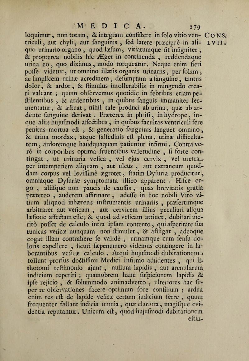 f M EDICA. 279 loquimur, non totani, & integrali! confiftere in folo vitio ven- quo urinario organo, quod definii, vitiatumque fit infigniter , & propterea nobilis hic JEger in continenda , reddendaque urina eo, quo diximus, modo torqueatur. Neque enim fieri poiTe videtur, ut omnino ilbefis organis urinariis, per folam, ac fimplicem urinas acredinem , defumptam a fanguine , tantus dolor, & ardor, & ftimulus intollerabilis in mingendo crea- ri vaieant ; quum obfervemus quotidie in febribus ctiam pe- ftilentibus , & ardentibus , in quibus fanguis immaniter fer- mentatur, & a’ftuat, nihil tale produci ab urina, quae ab ar¬ dente fanguine derivat . Pneterca in phrifi, inhydrope, in- quc aliis hujufmodi affedtibus , in quibus facultas ventricidi fere penitus mortua eft , & generario fanguinis languet omnino, & urina mordax, atque falfedinis eft piena, urinte difficulta- tem, ardoremque haudquaquam patiuntur infirmi. Contrave¬ ro in corporibus optima frucntibus valetudine , fi forte con- tingat , ut urinaria velica , vel ejus cervix , vel uretra-» per intemperiem aliquam , aut ulcus , aut extraneum quod- dam corpus vel levirtimè a?grotet, ftatim Dyluria producitur, omniaque Dyfurise symptomata illico apparent . Hifce er¬ go , aliifque non paucis de caurtis , quas brevitatis gratia prsetereo , auderem affirmare , aderte in hoc nobili Viro vi- tium aliquod inha^rens inftrumentis urinariis , praefertimque arbitrarer aut veficam , aut cervicem illius peculiari aliqua lsefione afte&am efie ; & quod ad veficam attinet, dubiiari me¬ ritò portct de calculo intra ipfam contento, qui alperitate fua tunicas veficae nunquam non ftimulct, & affligat , adeoque cogat illam contrahere fe valide , urinamque cum fendi do- loris expellere , ficuti fiepenumero videmus contingere in la- borantibus vefitx calculo . Atqui hujufmodi dubitationem-» tollunt prorfus do&irtìmi Medici Infirmo adlìdentes , qui li- thotomi teftimonio ajunt , nullum lapidis , aut arenularum indicium reperiri ; quamobrem hanc fufpicionem lapidis & ipfe rejicio , & folummodo animadverto , ulteriores hac fu- per re obfcrvationes facere optimum fore confilium ; ardua enim res eft de lapide velica? certum judicium ferre , quum frequenter fallant indicia omnia , qua? clariora, magifque evi- dentia reputantur. Unicum eft, quod hujufmodi dubitationem e ftin- Co NS.