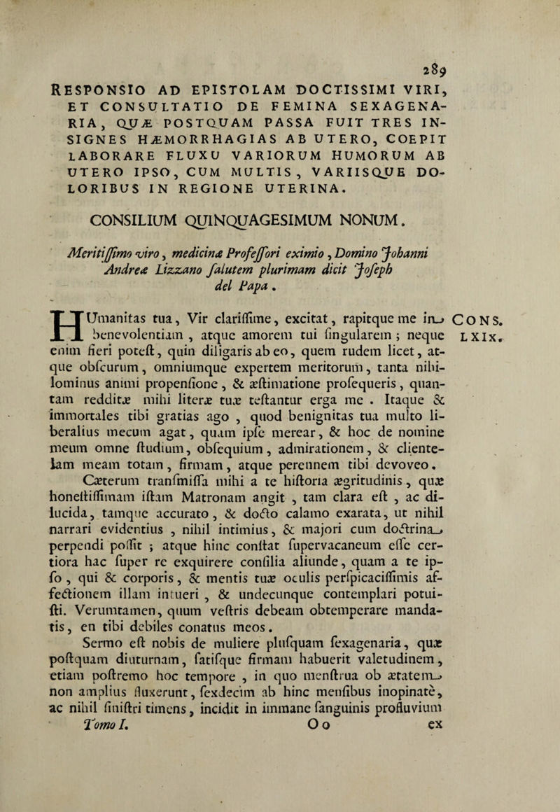 RESPONSIO AD EPISTOLAM DOCTISSIMI VIRI, ET CONSULTATIO DE FEMINA SEXAGENA- RIA, QU£ POST Q U AM PASSA FUITTRES IN- SIGNES HjEMORRHAGIAS AB UTERO, COEPIT LABORARE FLUXU VARIORUM HUMORUM AB UTERO IPSO, CUM MULT1S, VARIISQJ^E DO- LORIBUS IN REGIONE UTERINA. CONSILIUM QU1NQUAGESIMUM NONUM. Meritiffimo viro, medicina Profejfori eximi0 , Domino Jobanni Andrea Lizzano falutem plurimam dicit 'Jofepb del Papa. HUmanitas tua, Vir clariflìme, excitat, rapitque me ìru CONS. benevolentiam , atque amorem tui fingularem ; neque LXIx. enini fieri poteft, quia diligaris ab eo, quem rudem licet, at¬ que obfcurum, omniumque expertem meritorum, tanta nihi- lominus animi propenfione, & a?ftimatione profequeris, quan- tam reddito? mihi literje tuae teftantur erga me . Itaque Se immortales tibi gratias ago , quod benignitas tua multo li- beralius tnecum agat, quam ipfe merear, & hoc de nomine meum omne ftudium, obfequium, admirationem, & cliente¬ lala meam totain, firmam, atque perennem tibi devoveo, Ca?terum tranfmitfa mihi a te hiftoria segritudinis, qua? honeftiffimam iftam Matronam angit , tam clara eft , ac di¬ lucida, tamque accurato, & doZo calamo exarata, ut nihil narrari evidentius , nihil intimius, & majori cum doZrina_# perpendi pollìt ; atque hinc conftat fupervacaneum eflfe cer- tiora hac fuper re exquirere confilia aliunde, quam a te ip- fo , qui & corporis, & mentis tua? oculis perfpicacifiimis af¬ fezionerà illam in meri , & undecunque contemplari potui- fti. Verumtamen, quum veftris debeam obtemperare manda- tis, en tibi debiles conatus meos. Sermo eft nobis de muliere plufquam fexagenaria, quat poftquam diuturnam, fatifque firmam habuerit valetudinem, etiam poftremo hoc tempore , in quo menftrua ob retateitl_. non amplius fluxerunt, fexdecim ab hinc menfibus inopinate, ac nihil finiftri timens, incidit in immane fanguinis profluvium Tomo L O o ex