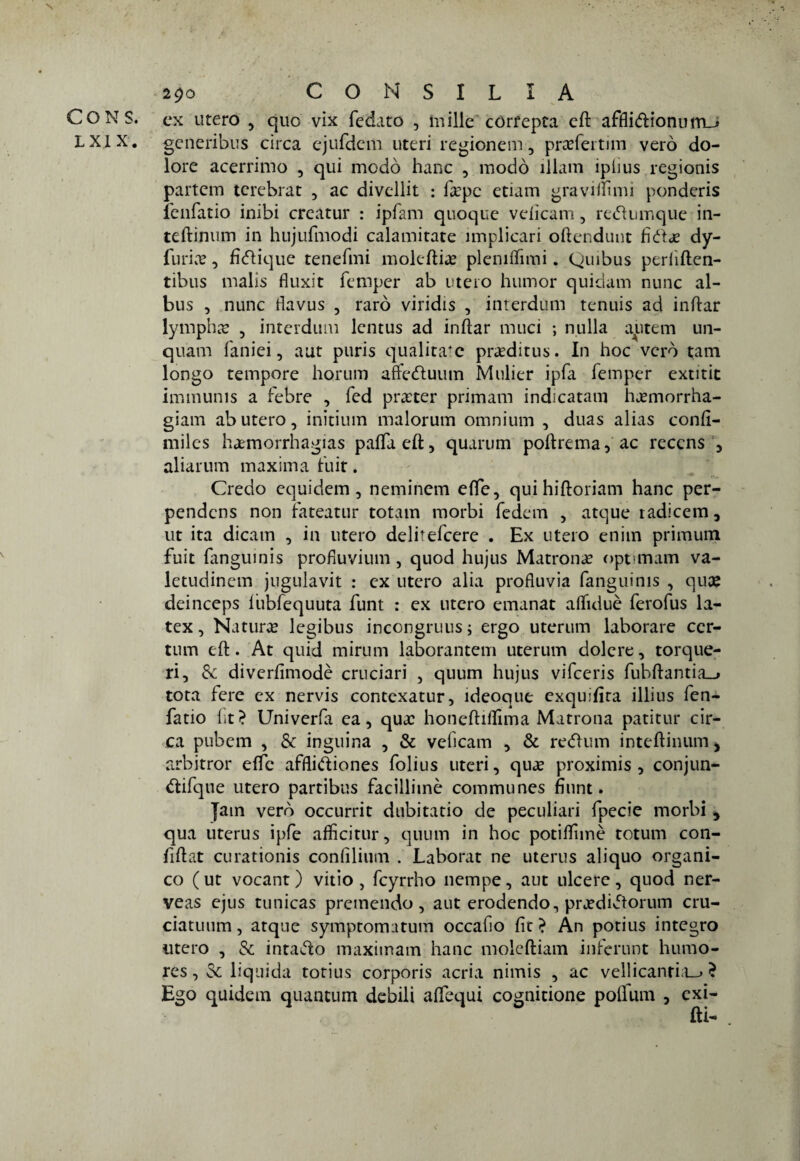 N 290 CONSILIA CONS. ex utero , quo vix fedato , mille córfepca eft afflidionurrm» LX1X. generibus circa ejufdem uteri regionali, prxfertim vero do¬ lore acerrimo , qui modo hanc , modo ìllam iphus regionis partcm tcrebrat , ac divellit : la?pc edam gravitimi ponderis lenfatio inibi creatur : ipfam quoque velicam, rednmque in- teftimun in hujufmodi calamitate implicari oftendunt fida? dy- furia?, fìdique tenefmi moleftia? plemlfimi. Quibus periiften- tibus malis fluxit femper ab utero humor quidam nunc al- bus , nunc tìavus , raro viridis , interdum tenuis ad inftar lympha , interdum lentus ad inftar muri ; nulla autem un- quam faniei, aut puris qualità4 c pra?ditus. In hoc vero tana longo tempore horum affeduum Mulier ipfa femper extitit imtnums a febre , fed praeter primam indicatati! hj?morrha- giam ab utero, initium malorum omnium , duas alias conft- miles haemorrhagias pafTaeft, quarum poltre ma, ac reccns , aliarum maxima fuit. Credo equidem, neminem elle, quihiltoriam hanc per- pendcns non fateatur totani morbi fedem , atque tadicem, ut ita dicam , in utero delitefcere . Ex utero enim primum fuit fanguinis profluvi uni, quod hujus Matrona? optimam va- letudinem jugulavit : ex utero alia profluvia fanguinis , quee deinceps liibfequuta funt : ex utero emanar afluìuè ferofus la- tex, Natura legibus incongruus; ergo uterum laborare cer- tum eli. At quid mirum laborantem uterum dolere, torque- ri, Se diverlìmodè cruciar]’ , quum hujus vifccris fubftantia_> tota fere ex nervis contexatur, ideoque exquifira illius fen- fatio ftt? Univerfa ea, qua? honefthfima Matrona patitur cir¬ ca pubem , & inguina , & veficam , & re<51um inteftinum > arbitror effe afflidiones folius uteri, qua? proximis , conjun- difque utero partibus facilliinè communes fìiint. fatn vero occurrit dubitano de peculiari fpecie morbi , qua uterus ipfe afficitur, quum in hoc potilfimè totum con- ftftat curationis conlìlium . Laborat ne uterus aliquo organi¬ co ( ut vocant ) vitio , fcyrrho nempe, aut ulcere , quod ner- veas ejus tunicas premendo, aut erodendo, pra?didorum cru- ciatuum, atque symptomatum occafio lìc} Àn potius integro utero , & intado maximam hanc moleftiam infcrunt liumo- res, Se liquida totius corporis acria nimis , ac vellicanria_> ? Ego quidem quantum debili adequi cognitione poflum , exi-