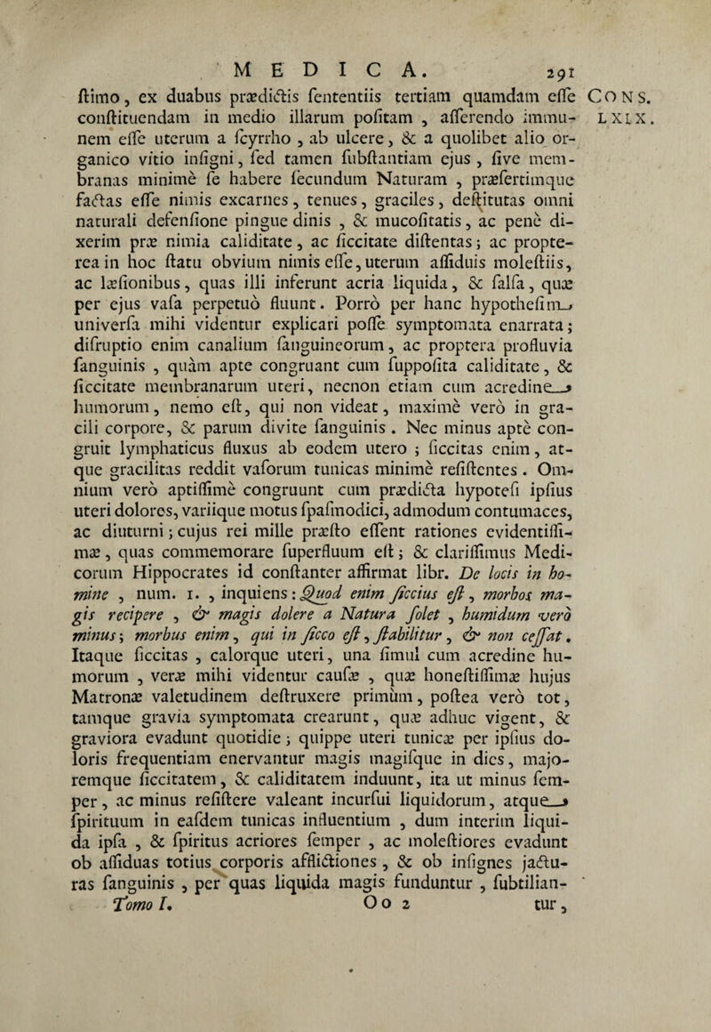 ftimo, ex duabus prcedi&is fententiis tertiam quamdam effe Cons. conftituendam ili medio illarum pofitam , afferendo imma- lxix. nem effe utcrum a fcyrrho , ab ulcere , & a quolibet alio or¬ ganico vitio infìgni, fed tamen fubftantiam ejus , fìve mem- branas minirnè fé habere fècundum Naturam , pra?fertimque faftas effe nimis excarnes, tcnues, graciles, deftitutas omni naturali defenfìone pingue dinis , & mucofìtatis, ac pene di- xerim pra? niinia caliditate, ac fìccitate diftentas ; ac propte- reain hoc ftatu obvium nimis effe,uterum afliduis moleftiis, ac la?fìonibus, quas illi inferunt acria liquida, Se (alfa, qua? per ejus vaia perpetuò flaunt. Porrò per hanc hypothefim_j univerfa mihi videntur explicari poflfè symptomata enarrata; difruptio enim canalium fànguineorum, ac proptera profluvia fanguinis , quàm apte congruant cum fuppofita caliditate, & fìccitate membranarum uteri, necnon etiam cum acredine—» humorum, nemo eft, qui non videat, maximè vero in gra¬ cili corpore, & parum divite fanguinis . Nec minus aptè con- gruit lymphaticus fluxus ab eodem utero ; ficcitas enim, at- que gracilitas reddit vaforum runicas minirnè refiftentes . Om¬ nium vero aptiflìmè congruunt cum pracdidta hypotefi ipflus uteri dolores, variique motus fpafmodici, admodum contumaces, ac diuturni ; cujus rei mille pra?fto effent rationes evidentiflì- ma?, quas commemorare fuperfluum eft ; & clariffìmus Medi¬ corum Hippocrates id conftanter affirmat libr. De locis in bo¬ rrirne , num. 1. , inquiens : Quod enim ficcius eft, morbos ma- gis recidere , ò* magis dolere a Natura folet , humidum vero minus ; morbus enim, qui in ficco eft, ftabili tur, ò1 non ceftat. Itaque ficcitas , calorque uteri, una fìmul cum acredine hu¬ morum , vera? mihi videntur cau(a? , qu£ honeftiflima? hujus Matrona valetudinem deftruxere primùm, poftea vero tot, tamque gravia symptomata crearunt, qua? adhuc vigent, & graviora evadunt quotidie ; quippe uteri tunica? per ipfius do- loris frequentiam enervantur magis magifque in dics, majo- remque ficcitatem, & caliditatem induunt, ita ut minus fem- per, ac minus refiftere valeant incurfui liquidorum, atque_j fpirituum in eafdem tunicas influentium , cium interim liqui¬ da ipfa , & fpiritus acriores femper , ac moleftiores evadunt ob afiìduas totius corporis affliètiones , & ob infìgnes jadtu- ras fanguinis , per quas liquida magis funduntur , fubtilian- Tomo L O o 2 tur,