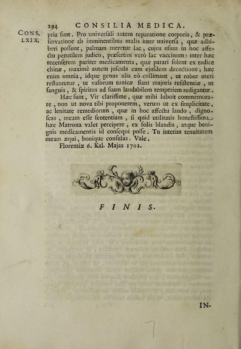 CONS. pria funt. Pro univerfali autem rcparatione corporis, & prx- L XI X. fervatione ab imminentibus malis inter univerfa , qua? adhi- bcri poffunt, palmam meretur lac , cujus tifimi in hoc atìfe- <5tu perutilem judico, pttefertim vero lac vaccinimi : inter ha?c recenferem pariter medicamenta, qua? parati folent ex radice chirne, maxime* autem jufcula cum ejurdem decodione ; ha?c enim omnia, idque genus alia eò collimant , ut robur uteri reftaurctur , ut vaforum tunica fiant majoris refiftentia? , ut fanguis , & fpiritus ad fuam laudabilem temperiem redigantur. Ha?c funt, Vir clariflìme, qua? mihi lubuit commemora¬ re , non ut nova tibi proponerem, veruni ut ex fìmplicitate, ac lenitate remediorum , qua? in hoc affedu laudo , digno- fcas , meam effe fententiam , fi quid militati bonetti ffima__> ha?c Matrona valet percipere , ex folis blandis , atque beni- gnis medicamenti id confequi potte. Tu interim temutateli) meam cequi, bonique confulas. Vale. Fiorenti^ 6. Kal. Majas 1702. FINIS. IN-